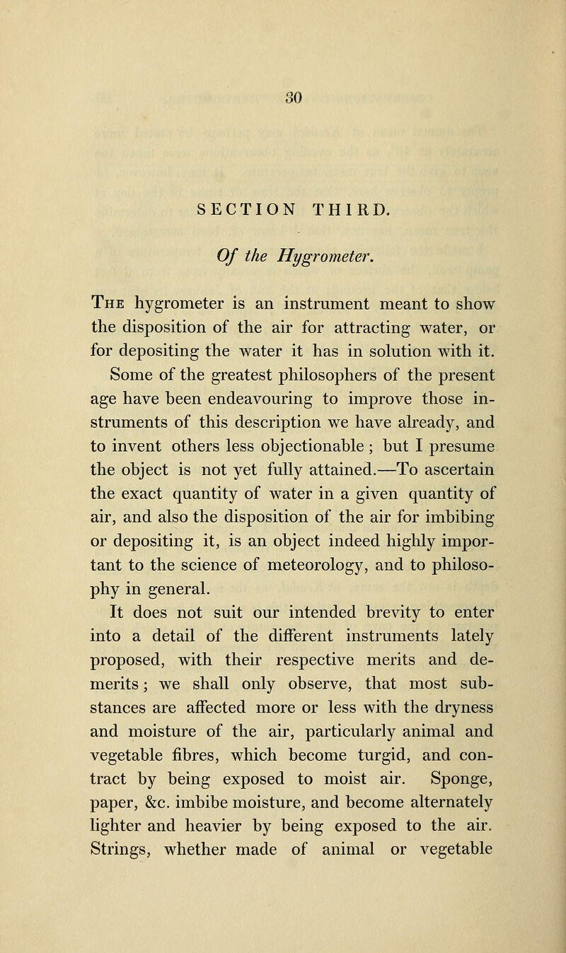 SECTION THIRD. Of the Hygrometer. The hygrometer is an instrument meant to show the disposition of the air for attracting water, or for depositing the water it has in solution with it. Some of the greatest philosophers of the present age have been endeavouring to improve those in- struments of this description we have already, and to invent others less objectionable ; but I presume the object is not yet fully attained.—To ascertain the exact quantity of water in a given quantity of air, and also the disposition of the air for imbibing or depositing it, is an object indeed highly impor- tant to the science of meteorology, and to philoso- phy in general. It does not suit our intended brevity to enter into a detail of the different instruments lately proposed, with their respective merits and de- merits ; we shall only observe, that most sub- stances are aifected more or less with the dryness and moisture of the air, particularly animal and vegetable fibres, which become turgid, and con- tract by being exposed to moist air. Sponge, paper, &c. imbibe moisture, and become alternately lighter and heavier by being exposed to the air. Strings, whether made of animal or vegetable