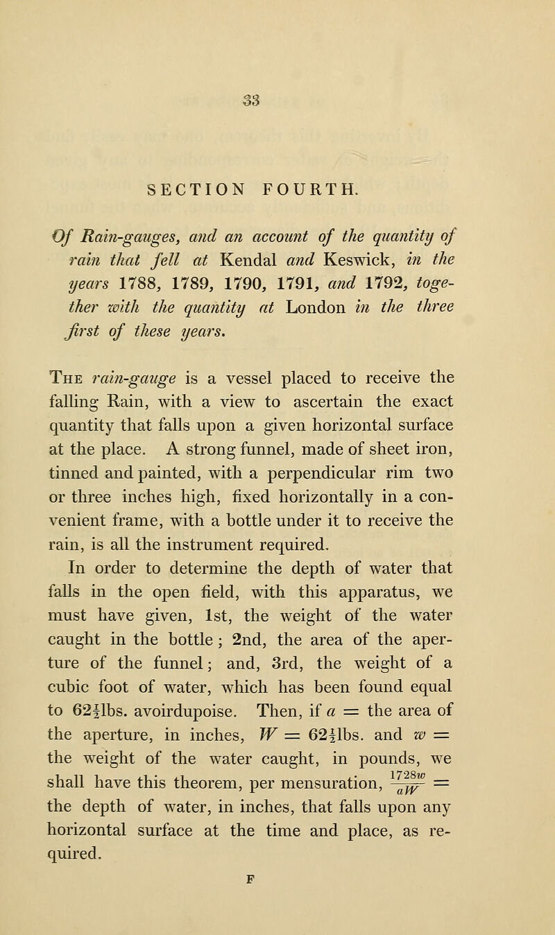 3S SECTION FOURTH. Of Rain-gmiges, and an account of the quantity of rain that fell at Kendal and Keswick, in the years 1788, 1789, 1790, 1791, and 1792, toge- ther with the quantity at London in the three Jirst of these years. The rain-gauge is a vessel placed to receive the falling Rain, with a view to ascertain the exact quantity that falls upon a given horizontal surface at the place. A strong funnel, made of sheet iron, tinned and painted, with a perpendicular rim two or three inches high, fixed horizontally in a con- venient frame, with a bottle under it to receive the rain, is all the instrument required. In order to determine the depth of water that falls in the open field, with this apparatus, we must have given, 1st, the weight of the water caught in the bottle; 2nd, the area of the aper- ture of the funnel; and, 3rd, the weight of a cubic foot of water, which has been found equal to 62|lbs. avoirdupoise. Then, if « = the area of the aperture, in inches, W ■= 62fibs, and w = the weight of the water caught, in pounds, we shall have this theorem, per mensuration, ^^ = the depth of water, in inches, that falls upon any horizontal surface at the time and place, as re- quired.