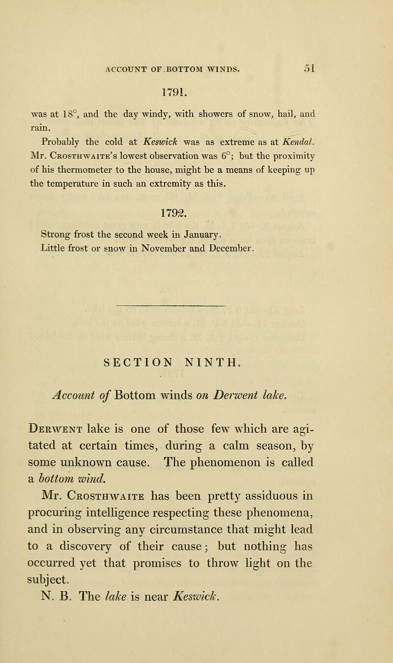 1791. was at 18°, and the day windy, with showers of snow, hail, and rain. Probably the cold at Keswick was as extreme as at Kendal. Mr. Crosthwaite's lowest observation was 6°; but the proximity of his thermometer to the house, might be a means of keeping up the temperature in such an extremity as this. 1792. Strong frost the second week in January, Little frost or snow in November and December. SECTION NINTH. Account of Bottom winds on Derwent lake, Derwent lake is one of those few which are agi- tated at certain times, during a calm season, by some miknown cause. The phenomenon is called a bottom wind. Mr. Crosthwaite has been pretty assiduous in procuring intelligence respecting these phenomena, and in observing any circumstance that might lead to a discovery of their cause; but nothing has occurred yet that promises to throw light on the subject. N. B. The lake is near Keswick.