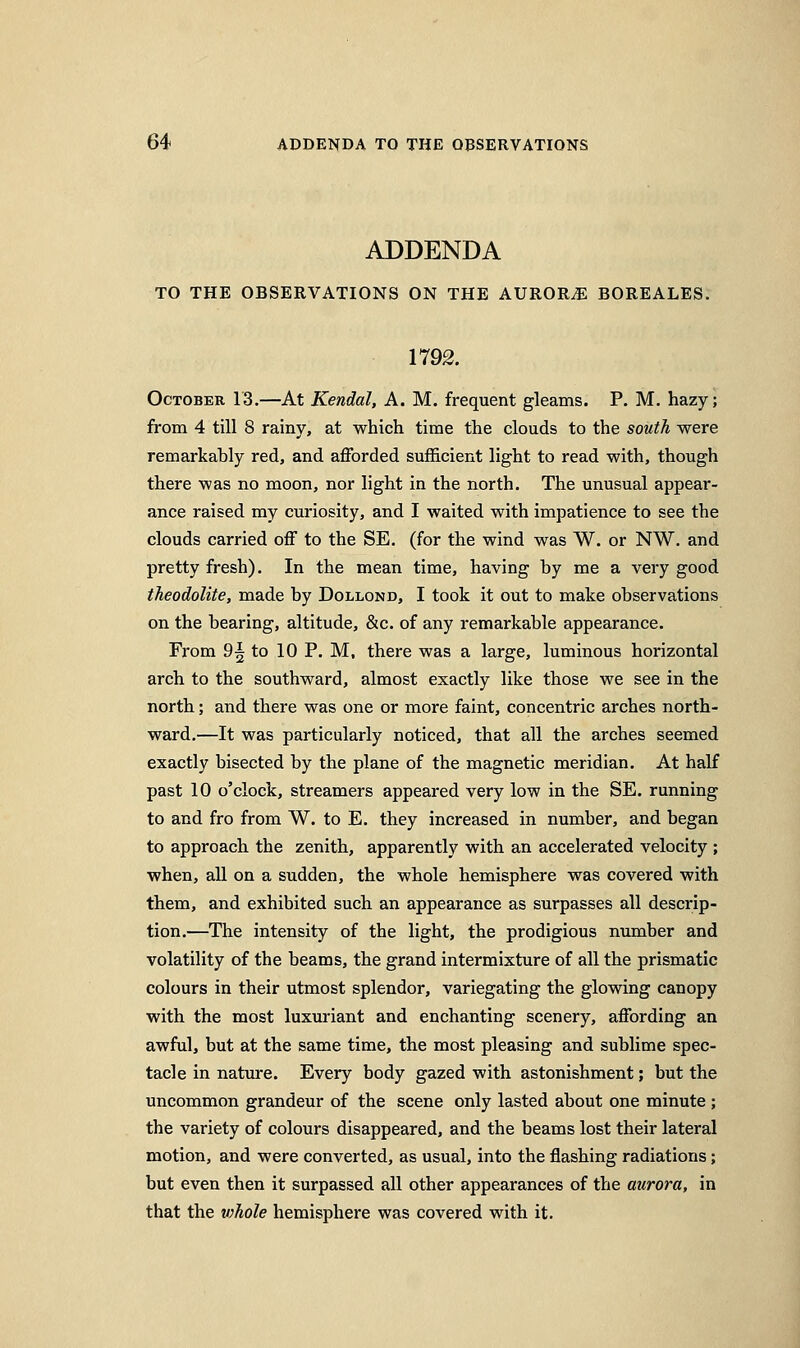 ADDENDA TO THE OBSERVATIONS ON THE AURORA BOREALES. 1792. October 13.—At Kendal, A. M. frequent gleams. P. M. hazy; from 4 till 8 rainy, at which time the clouds to the soitth were remarkably red, and afforded sufficient light to read with, though there was no moon, nor light in the north. The unusual appear- ance raised my curiosity, and I waited with impatience to see the clouds carried off to the SE. (for the wind was W. or NW. and pretty fresh). In the mean time, having by me a very good theodolite, made by Dollond, I took it out to make observations on the bearing, altitude, &c. of any remarkable appearance. From 9^ to 10 P. M, there was a large, luminous horizontal arch to the southward, almost exactly like those we see in the north; and there was one or more faint, concentric arches north- ward.—It was particularly noticed, that all the arches seemed exactly bisected by the plane of the magnetic meridian. At half past 10 o'clock, streamers appeared very low in the SE. running to and fro from W. to E. they increased in number, and began to approach the zenith, apparently with an accelerated velocity ; when, all on a sudden, the whole hemisphere was covered with them, and exhibited such an appearance as surpasses all descrip- tion.—The intensity of the light, the prodigious number and volatility of the beams, the grand intermixture of all the prismatic colours in their utmost splendor, variegating the glowing canopy with the most luxuriant and enchanting scenery, affording an awful, but at the same time, the most pleasing and sublime spec- tacle in nature. Every body gazed with astonishment; but the uncommon grandeur of the scene only lasted about one minute ; the variety of colours disappeared, and the beams lost their lateral motion, and were converted, as usual, into the flashing radiations; but even then it surpassed all other appearances of the aurora, in that the v^hole hemisphere was covered with it.