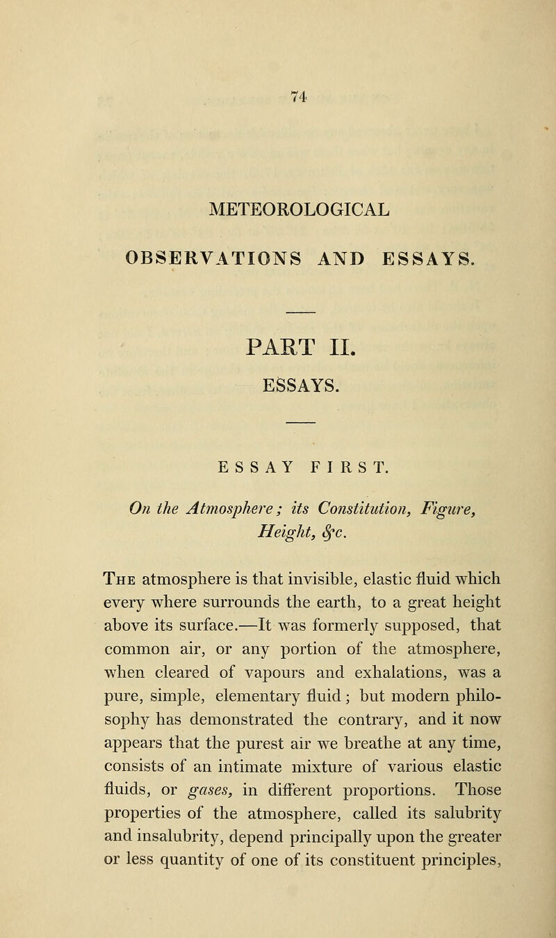 METEOROLOGICAL OBSERVATIONS AND ESSAYS. PAET II. ESSAYS. ESSAY FIRST. On the Atmosphere; its Constitution, Figure, Height, i^c. The atmosphere is that invisible, elastic fluid which every where surrounds the earth, to a great height above its surface.—It was formerly supposed, that common air, or any portion of the atmosphere, when cleared of vapours and exhalations, was a pure, simple, elementary fluid; but modern philo- sophy has demonstrated the contrary, and it now appears that the purest air we breathe at any time, consists of an intimate mixture of various elastic fluids, or gases, in different proportions. Those properties of the atmosphere, called its salubrity and insalubrity, depend principally upon the greater or less quantity of one of its constituent principles,