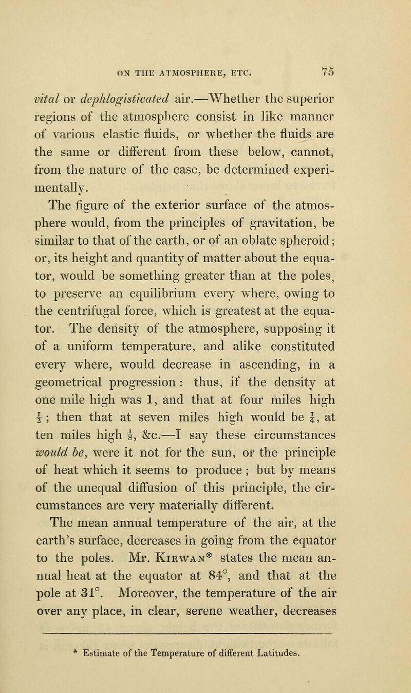 vital or dephlogisticated air.—Whether the superior regions of the atmosphere consist in hke manner of various elastic fluids, or whether the fluids are the same or different from these below, cannot, from the nature of the case, be determined experi- mentally. The figure of the exterior surface of the atmos- phere would, from the principles of gravitation, be similar to that of the earth, or of an oblate spheroid; or, its height and quantity of matter about the equa- tor, would be something greater than at the poles, to preserve an equilibrium every where, owing to the centrifugal force, which is greatest at the equa- tor. The density of the atmosphere, supposing it of a uniform temperature, and alike constituted every where, would decrease in ascending, in a geometrical progression : thus, if the density at one mile high was 1, and that at four miles high I; then that at seven miles high would be \, at ten miles high s, &c.—I say these circumstances would be, were it not for the sun, or the principle of heat which it seems to produce; but by means of the unequal diffusion of this principle, the cir- cumstances are very materially different. The mean annual temperature of the air, at the earth's surface, decreases in going from the equator to the poles. Mr. Kirwan* states the mean an- nual heat at the equator at 84°, and that at the pole at 31°. Moreover, the temperature of the air over any place, in clear, serene weather, decreases * Estimate of the Temperature of different Latitudes.