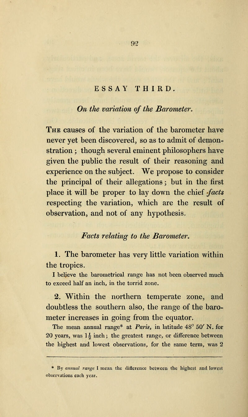 m ESSAY THIRD. On the variation of the Barometer. The causes of the variation of the barometer have never yet been discovered, so as to admit of demon- stration ; though several eminent philosophers have given the public the result of their reasoning and experience on the subject. We propose to consider the principal of their allegations; but in the first place it will be proper to lay down the chief -facts respecting the variation, which are the result of observation, and not of any hypothesis. Facts relating to the Barometer. 1. The barometer has very little variation within the tropics. I believe the barometrical range has not been observed much to exceed half an inch, in the torrid zone. 2. Within the northern temperate zone, and doubtless the southern also, the range of the baro- meter increases in going from the equator. The mean annual range* at Paris, in latitude 48° SC N. for 20 years, was 1^ inch; the greatest range, or difference between the highest and lowest observations, for the same term, was 2 * By annual range I mean the difterence between the highest and lowest observations each year.