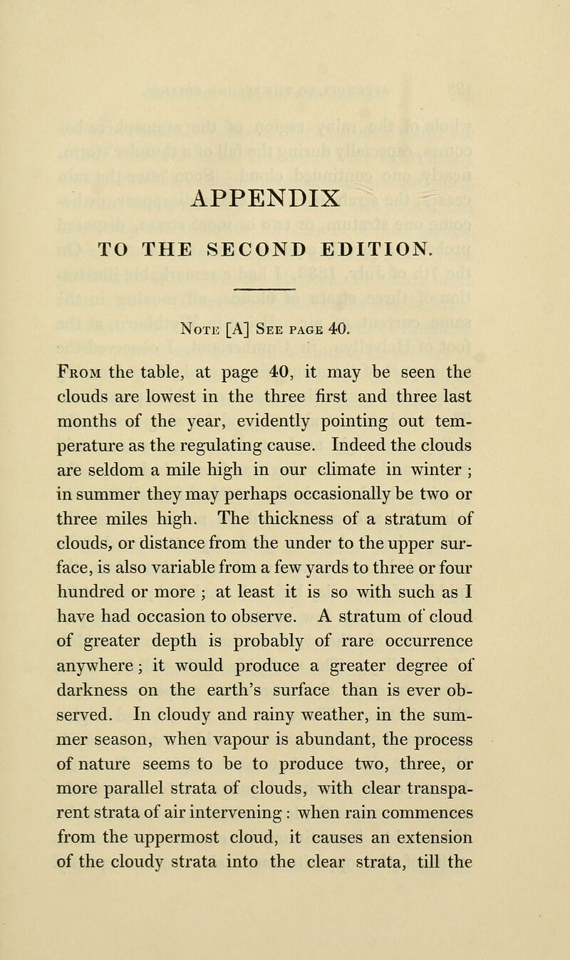 TO THE SECOND EDITION. Note [A] See page 40. From the table, at page 40, it may be seen the clouds are lowest in the three first and three last months of the year, evidently pointing out tem- perature as the regulating cause. Indeed the clouds are seldom a mile high in our climate in winter ; in summer they may perhaps occasionally be two or three miles high. The thickness of a stratum of clouds, or distance from the under to the upper sur- face, is also variable from a few yards to three or four hundred or more ; at least it is so with such as I have had occasion to observe. A stratum of cloud of greater depth is probably of rare occurrence anywhere; it would produce a greater degree of darkness on the earth's surface than is ever ob- served. In cloudy and rainy weather, in the sum- mer season, when vapour is abundant, the process of nature seems to be to produce two, three, or more parallel strata of clouds, with clear transpa- rent strata of air intervening: when rain commences from the uppermost cloud, it causes an extension of the cloudy strata into the clear strata, till the