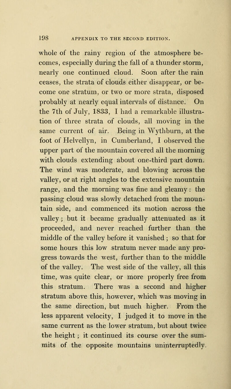 whole of the rainy region of the atmosphere be- comes, especially during the fall of a thunder storm, nearly one continued cloud. Soon after the rain ceases, the strata of clouds either disappear, or be- come one stratum, or two or more strata, disposed probably at nearly equal intervals of distance. On the 7th of July, 1833, I had a remarkable illustra- tion of three strata of clouds, all moving in the same current of air. Being in Wythburn, at the foot of Helvellyn, in Cumberland, I observed the upper part of the mountain covered all the morning with clouds extending about one-third part down. The wind was moderate, and blowing across the valley, or at right angles to the extensive mountain range, and the morning was fine and gleamy : the passing cloud was slowly detached from the moun- tain side, and commenced its motion across the valley; but it became gradually attenuated as it proceeded, and never reached further than the middle of the valley before it vanished; so that for some hours this low stratum never made any pro- gress towards the west, further than to the middle of the valley. The west side of the valley, all this time, was quite clear, or more properly free from this stratum. There was a second and higher stratum above this, however, which was moving in the same direction, but much higher. From the less apparent velocity, I judged it to move in the same current as the lower stratum, but about twice the height; it continued its course over the sum- mits of the opposite mountains uninterruptedly.