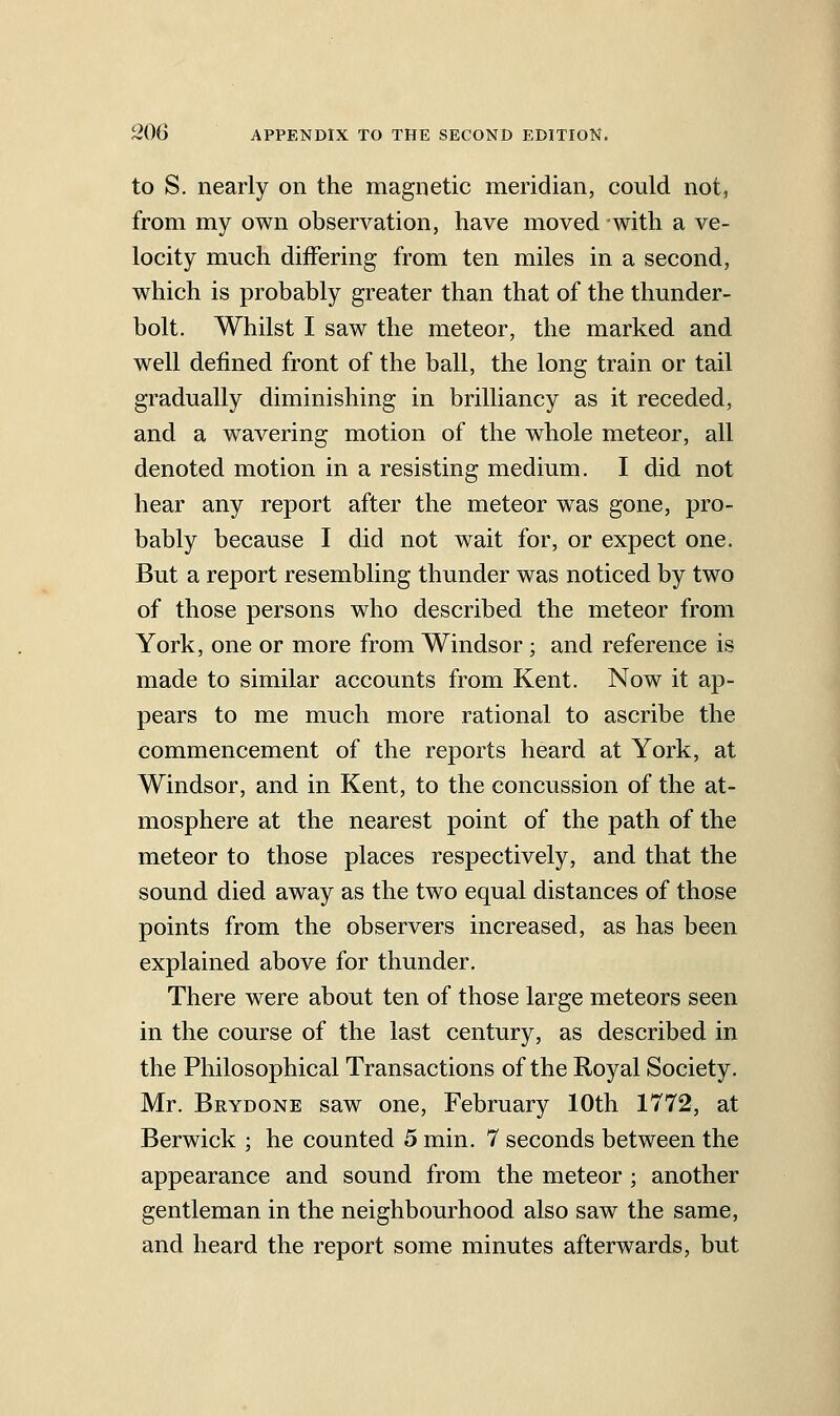 to S. nearly on the magnetic meridian, could not, from my own observation, have moved with a ve- locity much differing from ten miles in a second, which is probably greater than that of the thunder- bolt. Whilst I saw the meteor, the marked and well defined front of the ball, the long train or tail gradually diminishing in brilliancy as it receded, and a wavering motion of the whole meteor, all denoted motion in a resisting medium. I did not hear any report after the meteor was gone, pro- bably because I did not wait for, or expect one. But a report resembling thunder was noticed by two of those persons who described the meteor from York, one or more from Windsor ; and reference is made to similar accounts from Kent. Now it ap- pears to me much more rational to ascribe the commencement of the reports heard at York, at Windsor, and in Kent, to the concussion of the at- mosphere at the nearest point of the path of the meteor to those places respectively, and that the sound died away as the two equal distances of those points from the observers increased, as has been explained above for thunder. There were about ten of those large meteors seen in the course of the last century, as described in the Philosophical Transactions of the Royal Society. Mr. Brydone saw one, February 10th 1772, at Berwick ; he counted 5 min. 7 seconds between the appearance and sound from the meteor ; another gentleman in the neighbourhood also saw the same, and heard the report some minutes afterwards, but