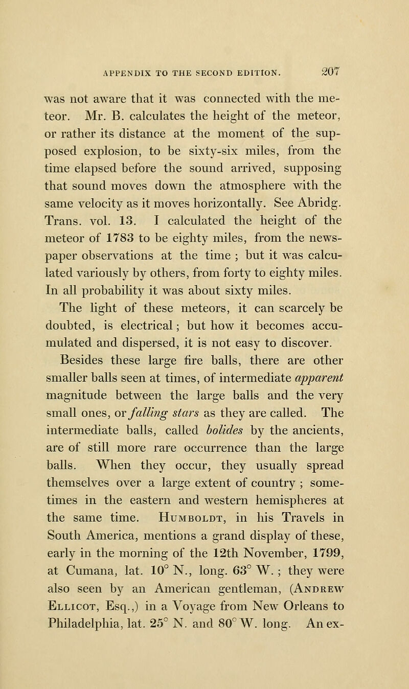 was not aware that it was connected with the me- teor. Mr. B. calculates the height of the meteor, or rather its distance at the moment of the sup- posed explosion, to be sixty-six miles, from the time elapsed before the sound arrived, supposing that sound moves down the atmosphere with the same velocity as it moves horizontally. See Abridg. Trans, vol. 13. I calculated the height of the meteor of 1783 to be eighty miles, from the news- paper observations at the time ; but it was calcu- lated variously by others, from forty to eighty miles. In all probability it was about sixty miles. The light of these meteors, it can scarcely be doubted, is electrical; but how it becomes accu- mulated and dispersed, it is not easy to discover. Besides these large fire balls, there are other smaller balls seen at times, of intermediate apparent magnitude between the large balls and the very small ones, or falling stars as they are called. The intermediate balls, called bolides by the ancients, are of still more rare occurrence than the large balls. When they occur, they usually spread themselves over a large extent of country ; some- times in the eastern and western hemispheres at the same time. Humboldt, in his Travels in South America, mentions a grand display of these, early in the morning of the 12th November, 1799, at Cumana, lat. 10° N., long. 63° W.; they were also seen by an American gentleman, (Andrew Ellicot, Esq.,) in a Voyage from New Orleans to Philadelphia, lat. 25° N. and 80° W. long. An ex-