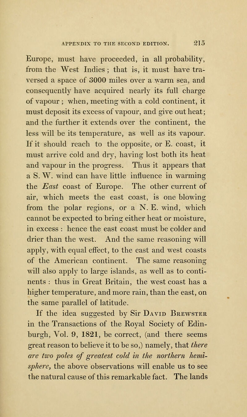 Europe, must have proceeded, in all probability, from the West Indies ; that is, it must have tra- versed a space of 3000 miles over a warm sea, and consequently have acquired nearly its full charge of vapour ; when, meeting with a cold continent, it must deposit its excess of vapour, and give out heat; and the farther it extends over the continent, the less will be its temperature, as well as its vapour. If it should reach to the opposite, or E. coast, it must arrive cold and dry, having lost both its heat and vapour in the progress. Thus it appears that a S. W. wind can have little influence in warming the East coast of Europe. The other current of air, which meets the east coast, is one blowing from the polar regions, or a N. E. wind, which cannot be expected to bring either heat or moisture, in excess : hence the east coast must be colder and drier than the west. And the same reasoning will apply, with equal effect, to the east and west coasts of the American continent. The same reasoning will also apply to large islands, as well as to conti- nents : thus in Great Britain, the west coast has a higher temperature, and more rain, than the east, on the same parallel of latitude. If the idea suggested by Sir David Brewster in the Transactions of the Royal Society of Edin- burgh, Vol. 9, 1821, be correct, (and there seems great reason to believe it to be so,) namely, that there are two i^oles of greatest cold in the northern hemi- sphere, the above observations will enable us to see the natural cause of this remarkable fact. The lands