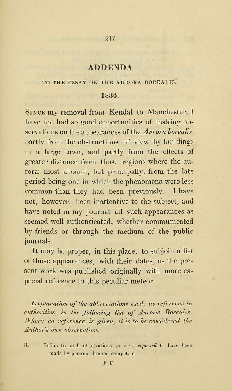 ADDENDA TO THE ESSAY ON THE AURORA BOREALIS« 1834. Since my removal from Kendal to Manchester, I have not had so good opportunities of making ob- servations on the appearances of the Aurora borealis, partly from the obstructions of view by buildings in a large town, and partly from the effects of greater distance from those regions where the au- roree most abound, but principally, from the late period being one in which the phenomena were less common than they had been previously. I have not, however, been inattentive to the subject, and have noted in my journal all such appearances as seemed well authenticated, whether communicated by friends or through the medium of the public journals. It may be proper, in this place, to subjoin a list of those appearances, with their dates, as the pre- sent work was published originally with more es- pecial reference to this peculiar meteor. Explanation of the abbreviations used, as reference to authorities, in the following list of Aurorce Boreales. Where no reference is given, it is to be considered the Author's own observation. R. Refers to such observations as were reported to have been made by persons deemed competent. F F