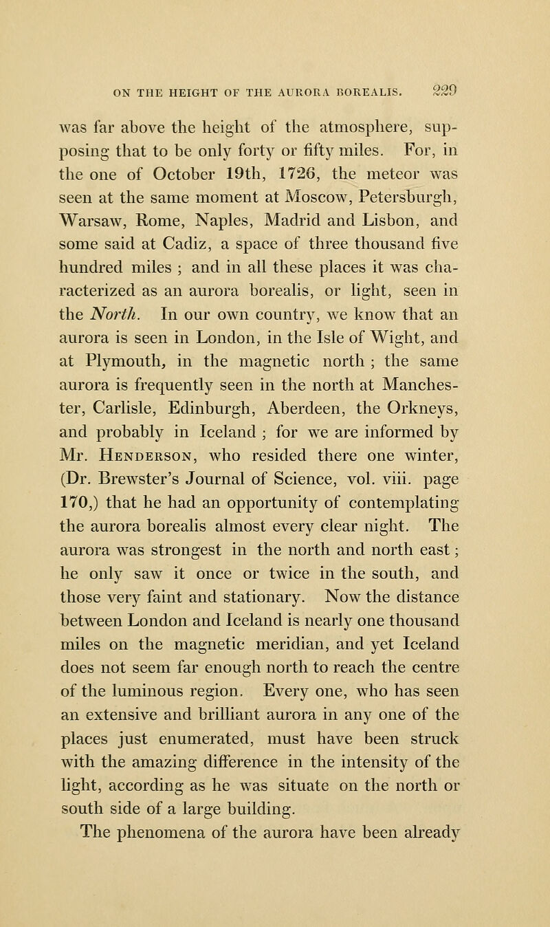 was far above the height of the atmosphere, sup- posing that to be only forty or fifty miles. For, in the one of October 19th, 1726, the meteor was seen at the same moment at Moscow, Petersburgh, Warsaw, Rome, Naples, Madrid and Lisbon, and some said at Cadiz, a space of three thousand five hundred miles ; and in all these places it was cha- racterized as an aurora borealis, or light, seen in the North. In our own country, we know that an aurora is seen in London, in the Isle of Wight, and at Plymouth, in the magnetic north ; the same aurora is frequently seen in the north at Manches- ter, Carlisle, Edinburgh, Aberdeen, the Orkneys, and probably in Iceland ; for we are informed by Mr. Henderson, who resided there one winter, (Dr. Brewster's Journal of Science, vol. viii. page 170,) that he had an opportunity of contemplating the aurora borealis almost every clear night. The aurora was strongest in the north and north east; he only saw it once or twice in the south, and those very faint and stationary. Now the distance between London and Iceland is nearly one thousand miles on the magnetic meridian, and yet Iceland does not seem far enough north to reach the centre of the luminous region. Every one, who has seen an extensive and brilliant aurora in any one of the places just enumerated, must have been struck with the amazing difference in the intensity of the light, according as he was situate on the north or south side of a large building. The phenomena of the aurora have been already