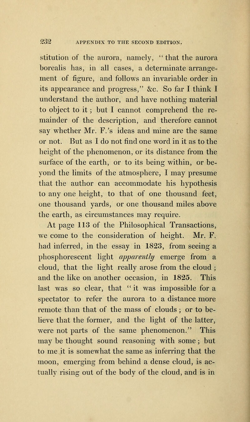 stitutioii of the aurora, namely,  that the aurora boreahs has, in all cases, a determinate arrange- ment of figure, and follows an invariable order in its appearance and progress, &c. So far I think I understand the author, and have nothing material to object to it; but I cannot comprehend the re- mainder of the description, and therefore cannot say whether Mr. F.'s ideas and mine are the same or not. But as I do not find one word in it as to the height of the phenomenon, or its distance from the surface of the earth, or to its being within, or be- yond the limits of the atmosphere, I may presume that the author can accommodate his hypothesis to any one height, to that of one thousand feet, one thousand yards, or one thousand miles above the earth, as circumstances may require. At page 113 of the Philosophical Transactions, we come to the consideration of height. Mr. F. had inferred, in the essay in 1823, from seeing a phosphorescent light appa7'ently emerge from a cloud, that the light really arose from the cloud ; and the like on another occasion, in 1825. This last was so clear, that  it was impossible for a spectator to refer the aurora to a distance more remote than that of the mass of clouds; or to be- lieve that the former, and the light of the latter, were not parts of the same phenomenon. This may be thought sound reasoning with some; but to me it is somewhat the same as inferring that the moon, emerging from behind a dense cloud, is ac- tually rising out of the body of the cloud, and is in