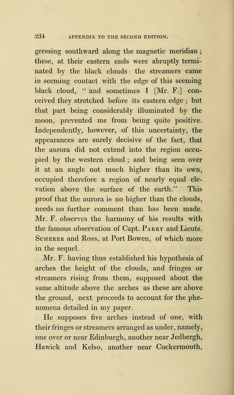 gressing southward along the magnetic meridian; these, at their eastern ends were abruptly termi- nated by the black clouds: the streamers came in seeming contact with the edge of this seeming black cloud,  and sometimes I [Mr. F.] con- ceived they stretched before its eastern edge ; but that part being considerably illuminated by the moon, prevented me from being quite positive. Independently, however, of this uncertainty, the appearances are surely decisive of the fact, that the aurora did not extend into the region occu- pied by the western cloud; and being seen over it at an angle not much higher than its own, occupied therefore a region of nearly equal ele- vation above the surface of the earth. This proof that the aurora is no higher than the clouds, needs no further comment than has been made. Mr. F. observes the harmony of his results with the famous observation of Capt. Parry and Lieuts. ScHERER and Ross, at Port Bowen, of which more in the sequel. Mr. F. having thus established his hypothesis of arches the height of the clouds, and fringes or streamers rising from them, supposed about the same altitude above the arches as these are above the ground, next proceeds to account for the phe- nomena detailed in my paper. He supposes five arches instead of one, with their fringes or streamers arranged as under, namely, one over or near Edinburgh, another near Jedbergh, Hawick and Kelso, another near Cockermouth,