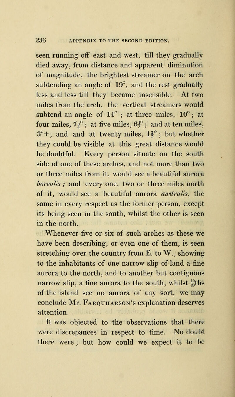 seen running off east and west, till they gradually died away, from distance and apparent diminution of magnitude, the brightest streamer on the arch subtending an angle of 19°, and the rest gradually less and less till they became insensible. At two miles from the arch, the vertical streamers would subtend an angle of 14° ; at three miles, 10°; at four miles, 7|° ; at five miles, 61° ; and at ten miles, 3°+; and and at twenty miles, 1^° ; but whether they could be visible at this great distance would be doubtful. Every person situate on the south side of one of these arches, and not more than two or three miles from it, would see a beautiful aurora borealis; and every one, two or three miles north of it, would see a beautiful aurora australis, the same in every respect as the former person, except its being seen in the south, whilst the other is seen in the north. Whenever five or six of such arches as these we have been describing, or even one of them, is seen stretching over the country from E. to W., showing to the inhabitants of one narrow slip of land a fine aurora to the north, and to another but contiguous narrow slip, a fine aurora to the south, whilst iths of the island see no aurora of any sort, we may conclude Mr. Farquharson's explanation deserves attention. It was objected to the observations that there were discrepances in respect to time. No doubt there were ; but how could we expect it to be