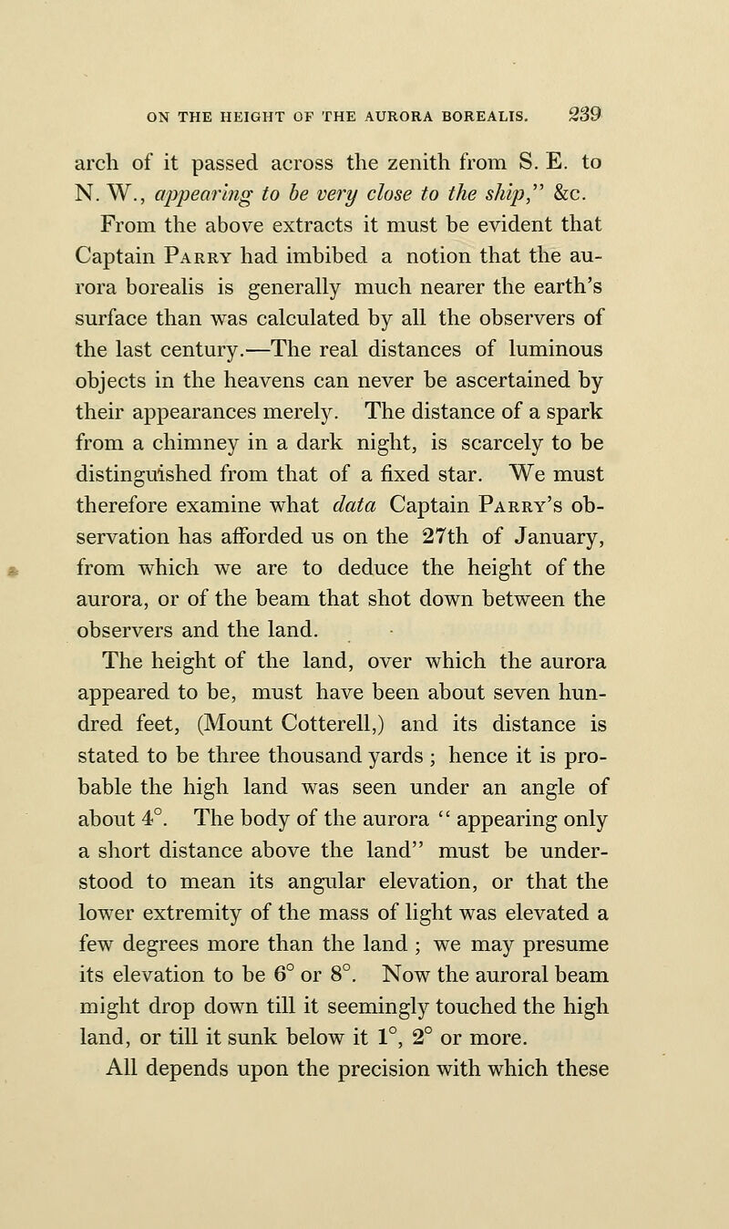 arch of it passed across the zenith from S. E. to N. W., appearing to be very close to the ship,'' &c. From the above extracts it must be evident that Captain Parry had imbibed a notion that the au- rora boreahs is generally much nearer the earth's surface than was calculated by all the observers of the last century.—The real distances of luminous objects in the heavens can never be ascertained by their appearances merely. The distance of a spark from a chimney in a dark night, is scarcely to be distinguished from that of a fixed star. We must therefore examine v^hat data Captain Parry's ob- servation has afforded us on the 27th of January, from which we are to deduce the height of the aurora, or of the beam that shot down between the observers and the land. The height of the land, over which the aurora appeared to be, must have been about seven hun- dred feet, (Mount Cotterell,) and its distance is stated to be three thousand yards ; hence it is pro- bable the high land was seen under an angle of about 4°. The body of the aurora  appearing only a short distance above the land must be under- stood to mean its angular elevation, or that the lower extremity of the mass of light was elevated a few degrees more than the land ; we may presume its elevation to be 6° or 8°. Now the auroral beam might drop down till it seemingly touched the high land, or till it sunk below it 1°, 2° or more. All depends upon the precision with which these