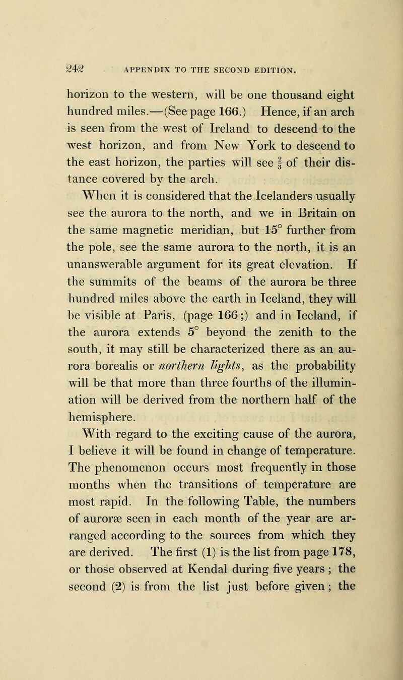 horizon to the western, will be one thousand eight hundred miles.—(See page 166.) Hence, if an arch is seen from the west of Ireland to descend to the west horizon, and from New York to descend to the east horizon, the parties will see | of their dis- tance covered by the arch. When it is considered that the Icelanders usually see the aurora to the north, and we in Britain on the same magnetic meridian, but 15° further from the pole, see the same aurora to the north, it is an unanswerable argument for its great elevation. If the summits of the beams of the aurora be three hundred miles above the earth in Iceland, they will be visible at Paris, (page 166;) and in Iceland, if the aurora extends 5° beyond the zenith to the south, it may still be characterized there as an au- rora borealis or northern lights, as the probability will be that more than three fourths of the illumin- ation will be derived from the northern half of the hemisphere. With regard to the exciting cause of the aurora, I believe it will be found in change of temperature. The phenomenon occurs most frequently in those months when the transitions of temperature are most rapid. In the following Table, the numbers of aurorse seen in each month of the year are ar- ranged according to the sources from which they are derived. The first (1) is the list from page 178, or those observed at Kendal during five years ; the second (2) is from the hst just before given; the i