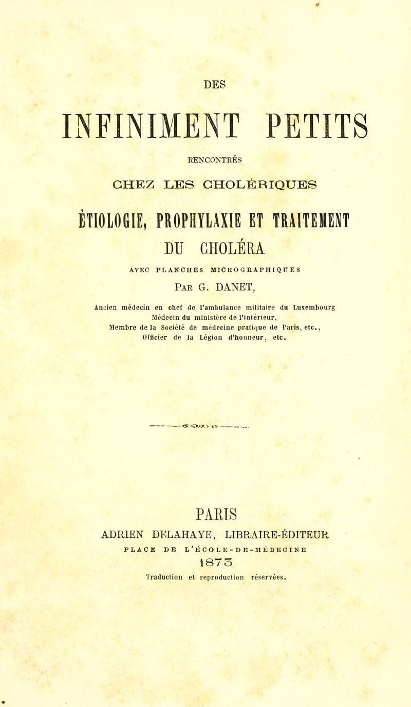 DES INFINIMENT PETITS RENCONTRÉS CHEZ LES CHOLÉRIQUES ÉTIOIOGIE, PROPHYLAXIE ET TRAITEMENT DU CHOLÉRA AVEC PLANCHES MIC KO G E APH I Q O E S Par g. DANET, Ancien médecin en chef de l'ambulance militaire du Luxembourg Médecin du ministère de l'intérieur, Membre delà Société de médecine prati(]ue de Paris, etc., Officier de la Légion d'honneur, etc. ~<S ç;>.\c5 e> — PARIS ADRIEN DELAHAYE, LIBRAIRE-ÉDITEUR PLACE DE L'ÉCOLB-DE-MÉDECINE 1875 Traduction et reproduction réservées.