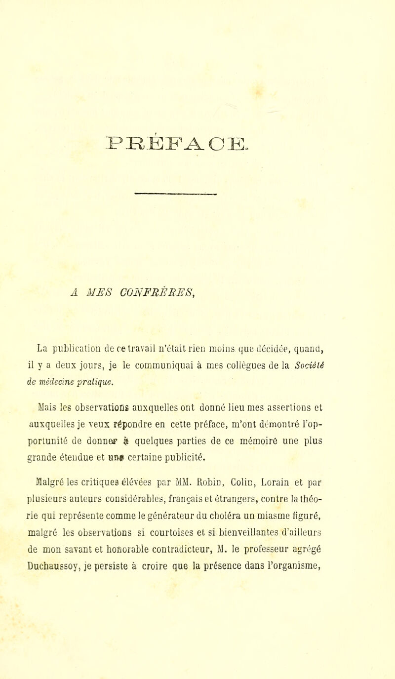 :p]refa.oe. A MES COI\FRÈRES, La publication de ce travail n'était rien moins que décidée, quand, il y a deux jours, je le communiquai à mes collègues de la Société de médecine pratique. Mais les observatioûÊ auxquelles ont donné lieu mes assertions et auxquelles je veux répondre en cette préface, m'ont démontré l'op- portunité de donne** |i quelques parties de ce mémoire une plus grande étendue et un* certaine publicité. Malgré les critiques élevées par MM. Robin, Colin, Lorain et par plusieurs auteurs considérables, français et étrangers, contre la théo- rie qui représente comme le générateur du choléra un miasme figuré, malgré les observations si courtoises et si bienveillantes d'ailleurs de mon savant et honorable contradicteur, M. le professeur agrégé Duchaussoy, je persiste à croire que la présence dans l'organisme,