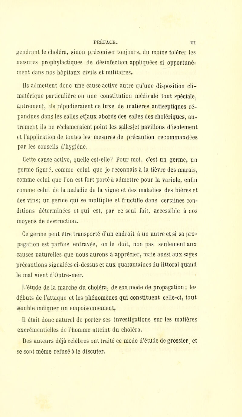 gendnint le choléra, sinon préconiser toujours, du moins tolérer les mesures prophylactiques de désinfection appliquées si opportuné- ment dans nos hôpitaux civils et militaires. Ils admettent donc une cause active autre qu'une disposition cli- matérique particulière ou une constitution médicale tout spéciale, autrement, ils répudieraient ce luxe de matières antiseptiques ré- pandues dans les salles et'aux abords des salles des cholériques, au- trement ils ne réclameraient point les sallesfet pavillons d'isolement et l'application de toutes les mesures de précaution recommandées par les conseils d'hygiène. Cette cause active, quelle est-elle? Pour moi, c'est un germe, un germe figuré, comme celui que je reconnais à la lièvre des marais, comme celui que l'on est fort porté à admettre pour la variole, enfin comme celui de la maladie de la vigne et des maladies des bières et des vins; un germe qui se multiplie et fructifie dans certaines con- ditions déterminées et qui est, par ce seul fait, accessible à nos moyens de destruction. Ce germe peut être transporté d'un endroit à un autre et si sa pro- pagation est parfois entravée, on le doit, non pas seulement aux causes naturelles que nous aurons à apprécier, mais aussi aux sages précautions signalées ci-dessus et aux quarantaines du littoral quand le mal vient d'Outre-mer. L'étude de la marche du choléra, de son mode de propagation; les débuts de l'attaque et les phénomènes qui constituent celle-ci, tout semble indiquer un empoisonnement. Il était donc naturel de porter ses investigations sur les matières excrémentielles de l'homme atteint du choléra. Des auteurs déjà célèbres ont traité ce mode d'étude de grossier^ et se sont même refusé à le discuter.