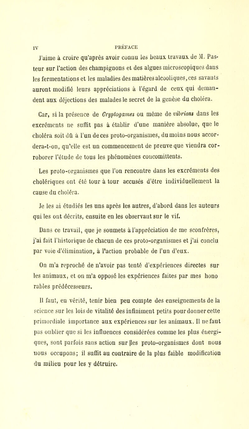 J'aime à croire qu'après avoir couau les beaux travaux de M. Pas- teur sur l'actioQ des champignons et des algues microscopiques dans les fermentations et les maladies des matières alcooliques,ces savants auront modifié leurs appréciations à l'égard de ceux qui deman- dent aux déjections des malades le secret de la genèse du choléra. Car, si la présence de Cryptogames ou môme de vibrions dans les excréments ne suffit pas à établir d'une manière absolue, que le choléra soit dû à l'un de ces proto-organismes, du moins nous accor- dera-t-on, qu'elle est un commencement de preuve que viendra cor- roborer l'étude de tous les phénomènes coucomittents. Les proto-organismes que l'on rencontre dans les excréments des cholériques ont été tour à tour accusés d'être individuellement la cause du clioléra. Je les ai étudiés les uns après les autres, d'abord dans les auteurs qui les ont décrits, ensuite en les observant sur le vif. Dans ce travail, que je soumets à l'appréciation de me sconfrères, j'ai fait l'historique de chacun de ces proto-organismes et j'ai conclu par voie d'élimination, à l'action probable de l'un d'eux. On m'a reproché de n'avoir pas tenté d'expériences directes sur les animaux, et on m'a opposé les expériences faites par mes hono râbles prédécesseurs. 11 faut, eu vérité, tenir bien peu compte des enseignements de la gcicnce sur les lois de vitalité des infiniment petits pour donner cette primordiale importance aux expériences sur les animaux. Il ne faut pas oublier que si les influences considérées comme les plus énergi- ques, sont parfois sans action sur |les proto-organismes dont nous nous occupons; il suffit au contraire de la plus faible modification du milieu pour les y détruire.