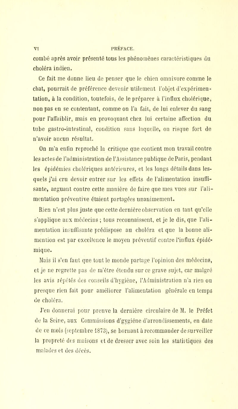 combé après avoir présenté tous les phénomènes caractéristiques du choléra indien. Ce fait me donne lieu de penser que le chien omnivore comme le chat, pourrait de préférence devenir utilement l'objet d'expérimen- tation, à la condition, toutefois, de le préparer à l'influx cholérique, non pas en se contentant, comme on l'a fait, de lui enlever du sang pour l'affaiblir, mais en provoquant chez lui certaine affection du tube gastro-intestinal, condition sans laquelle, on risque fort de n'avoir aucun résultat. On m'a enfin reproché la critique que contient mon travail contre les actes de l'administration de l'Assistance publique de Paris, pendant les épidémies cholériques antérieures, et les longs détails dans les- quels j'ai cru devoir entrer sur les effets de l'alimentation insuffi- sante, arguant contre cette manière de faire que mes vues sur l'ali- mentation préventive étaient partagées unanimement. Rien n'est plus juste que cette dernière observation en tant qu'elle s'applique aux médecins ; tous recounaissent, et je le dis, que l'ali- mentation insuffisante prédispose au choléra et que la bonne ali- mention est par excellence le moyen préventif contre l'influx épidé- mique. Mais il s'en faut que tout le monde partage l'opinion des médecins, et je ne regrette pas de m'être étendu sur ce grave sujet, car malgré les avis répétés des conseils d'hygiène, l'Administration n'a rien ou presque rien fait pour améliorer l'alimentation générale en temps de choléra. J'en donnerai pour preuve la dernière circulaire de M. le Préfet de la Seine, aux Commissions d'gygiéne d'arrondissements, en date de ce mois (septembre 1873), se bornant à recommander de surveiller la propreté des maisons et de dresser avec soin les stalii-tiques des malades et des décès.