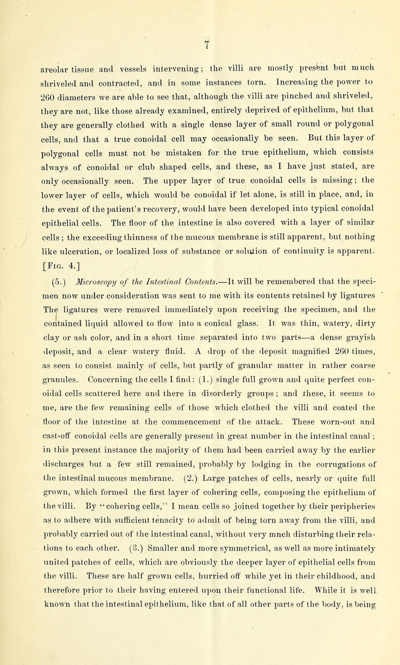 shriveled and contracted, and in some instances torn. Increasing the power to 260 diameters we are able to see that, although the villi are pinched and shriveled, they are not, like those already examined, entirely deprived of epithelium, but that they are generally clothed with a single dense layer of small round or polygonal cells, and that a true conoidal cell may occasionally be seen. But this layer of polygonal cells must not be mistaken for the true epithelium, which consists always of conoidal or club shaped cells, and these, as I have just stated, are only occasionally seen. The upper layer of true conoidal cells is missing; the lower layer of cells, which would be conoidal if let alone, is still in place, and, in the event of the patient's recovery, would have been developed into typical conoidal epithelial cells. The floor of the intestine is also covered with a layer of similar cells ; the exceeding thinness of the mucous membrane is still apparent, but nothing like ulceration, or localized loss of substance or solution of continuity is apparent. [Fig. 4.] (5.) Microscopy of the Intestinal Contents.—It will be remembered that the speci- men now under consideration was sent to me with its contents retained by ligatures The ligatures were removed immediately upon receiving the specimen, and the contained liquid allowed to flow into a conical glass. It was thin, watery, dirty clay or ash color, and in a short time separated into two parts—a dense grayish deposit, and a clear watery fluid. A drop of the deposit magnified 260 times, as seen to consist mainly of cells, but partly of granular matter in rather coarse granules. Concerning the cells I find: (1.) single full grown and quite perfect con- oidal cells scattered here and there in disorderly groups; and these, it seems to me, are the few remaining cells of those which clothed the villi and coated the floor of the intestine at the commencement of the attack. These worn-out and cast-off conoidal cells are generally present in great number in the intestinal canal; in this present instance the majority of them had been carried away by the earlier discharges but a few still remained, probably by lodging in the corrugations of the intestinal mucous membrane. (2.) Large patches of cells, nearly or quite full grown, which formed the first layer of cohering cells, composing the epithelium of the villi. By cohering cells, I mean cells so joined together by their peripheries as to adhere with sufficient tenacity to admit of being torn away from the villi, and probably carried out of the intestinal canal, without very much disturbing their rela- tions to each other. (3.) Smaller and more symmetrical, as well as more intimately united patches of cells, which are obviously the deeper layer of epithelial cells from the villi. These are half grown cells, hurried oif while yet in their childhood, and therefore prior to their having entered upon their functional life. While it is well known that the intestinal epithelium, like that of all other parts of the body, is being