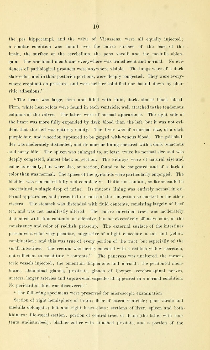 the pes liippocampi, and the valve of Vieussens, were all equally injected; a similar condition was found over the entire surface of the base of the brain, the surfsice of the cerebellum, the pons varolii and the medulla oblon- gata. The arachnoid membrane everywhere was ti-anslucent and normal. No evi- dences of pathological products were anywhere visible. The lungs were of a dark slate color, and in their posterior portions, were deeply congested. They were every- where crepitant on pressure, and were neither solidified nor bound down by pleu- ritic adhesions. The heart was large, firm and filled with fluid, dark, almost black blood. Firm, white heart-clots were found in each ventricle, well attached to the tendonous columns of the valves. The latter were of normal appearance. The right side of the heart was more fully expanded by dark blood than the left, but it was not evi- dent that the left was entirely empty. The liver was of a normal size, of a dark purple hue, and a section appeared to be gorged with venous blood. The gall-blad- der was moderately distended, and its mucous lining smeared with a dark tenacious and tarry bile. The spleen was enlarged to, at least, twice its normal size and was deeply congested, almost black on section. The kidneys were of natural size and color externally, but were also, on section, found to be congested and of a darker color than was normal. The apices of the pyramids were particularly engorged. The bladder was contracted fully and completely. It did not contain, as tiir as could be ascertained, a single drop of urine. Its mucous lining was entirely normal in ex- ternal appearance, and presented no traces of the congestion so marked in the other- viscera. The stomach was distended with fluid contents, consisting largely of beef tea, and was not manifestly altered. The entire intestinal tract was moderately distended with fluid contents, of ofi^ensive, but not excessively off'ensive odor, of the consistency and color of reddish pea-soup. The external surface of the intestines presented a color very peculiar, suggestive of a light chocolate, a tan and yellow combination; and this was true of every portion of the tract, but especially of the small intestines. The rectum was merely smeared with a reddish-yellow secretion, . not sufficient to constitute contents. The pancreas was unaltei-ed, the mesen- teric vessels injected; the omentum diaphanous and normal; the peritoneal mem- brane, abdominal glands, prostrate, glands of Cowper, cerebro-spinal nerves, ureters, larger arteries and supra-renal capsules all appeared in a normal condition. No pericardial fluid was discovered.  The following specimens were preserved for microscopic examination: Section of right hemisphere of brain; floor of lateral ventricle ; pons varolii and medulla oblongata; left and right heart-clots ; sections of liver, spleen and both ■ kidneys; ilio-ccecal section; portion of central tract of ileum (the latter with con- tents undisturbed); bladder entire with attached prostate, and a portion of the