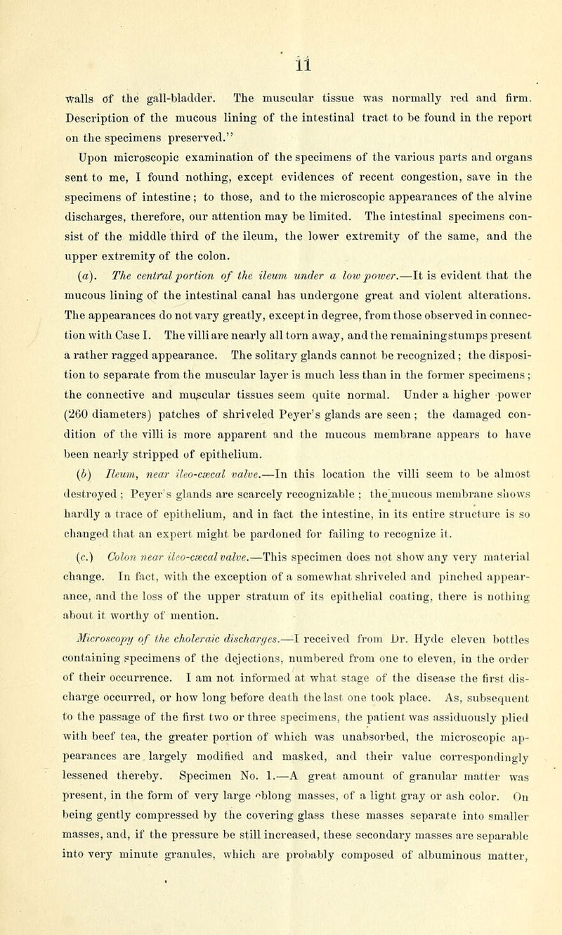 ll walls of the gall-bladder. The muscular tissue was normally red and firm. Description of the mucous lining of the intestinal tract to be found in the report on the specimens preserved. Upon microscopic examination of the specimens of the various parts and organs sent to me, I found nothing, except evidences of recent congestion, save in the specimens of intestine ; to those, and to the microscopic appearances of the alvine discharges, therefore, our attention may be limited. The intestinal specimens con- sist of the middle third of the ileum, the lower extremity of the same, and the upper extremity of the colon. (a). The central portion of the ileum under a loio poiver.—It is evident that the mucous lining of the intestinal canal has undergone great and violent alterations. The appearances do not vary greatly, except in degree, from those observed in connec- tion with Case I. The villi are nearly all torn away, andtlie remaining stumps present a rather ragged appearance. The solitary glands cannot be recognized; the disposi- tion to separate from the muscular layer is much less than in the former specimens; the connective and muscular tissues seem quite normal. Under a higher power (260 diameters) patches of shriveled Peyer's glands are seen ; the damaged con- dition of the villi is more apparent and the mucous membrane appears to have been nearly stripped of epithelium. {b) Ileum, near ilco-cxcal valve.—In this location the villi seem to be almost destroyed ; Peyer's glands are scarcely recognizable ; the^mucous membrane shows hardly a trace of epithelium, and in fact the intestine, in its entire structure is so changed that an expert might be pardoned for failing to recognize it. (c.) Colon near ileo-csecal valve.—This specimen does not show any very material change. In fact, with the exception of a somewhat shriveled and pinched appear- ance, and the loss of the upper stratum of its epithelial coating, there is nothing about it worthy of mention. Microscopy of the choleraic discharges.—-I received from Dr. Hyde eleven bottles containing specimens of the dejections, numbered from one to eleven, in the order of their occurrence. I am not informed at what stage of the disease the first dis- charge occurred, or how long before death the last one took place. As, subsequent to the passage of the first two or three specimens, the patient was assiduously plied with beef tea, the greater portion of which was unabsorbed, the microscopic ap- pearances are largely modified and masked, and their value correspondingly lessened thereby. Specimen No. 1.—A great amount of granular matter was present, in the form of very large '^blong masses, of a light gray or ash color. On being gently compressed by the covering glass these masses separate into smaller masses, and, if the pressure be still increased, these secondary masses are separable into very minute granules, which are probably composed of albuminous matter,