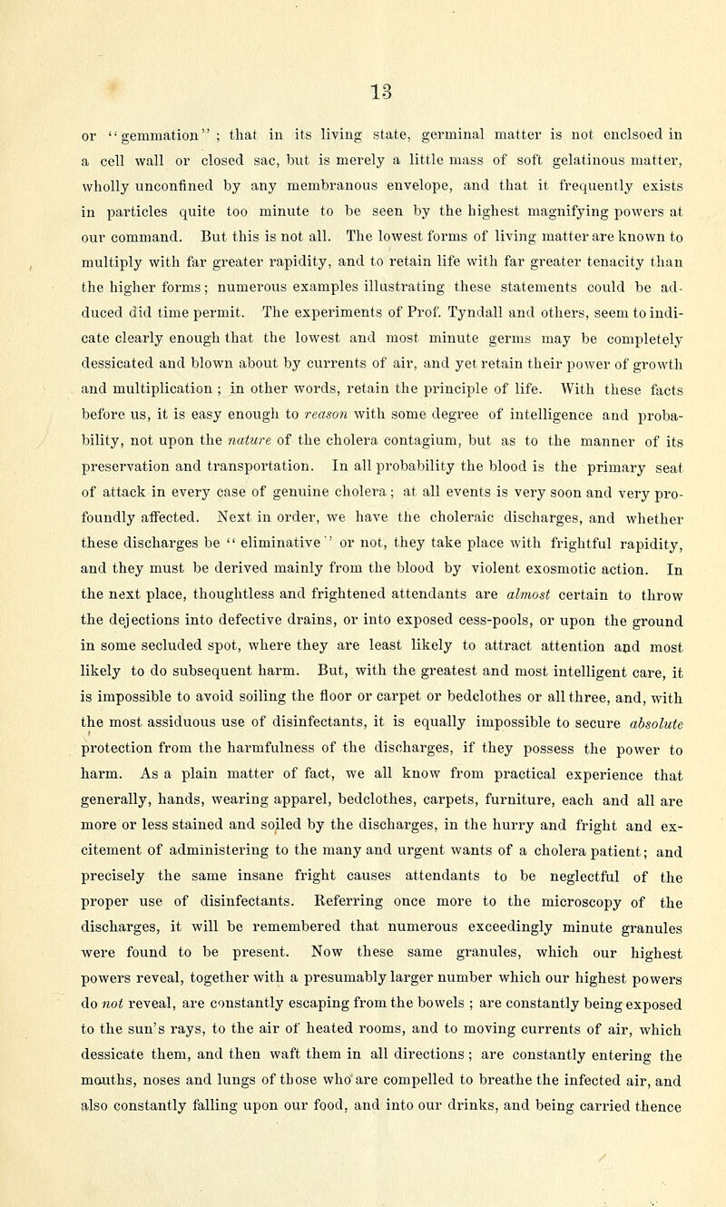 or gemmation; that in its living state, germinal matter is not enclsoed iu a cell wall or closed sac, but is merely a little mass of soft gelatinous matter, wholly unconfined by any membranous envelope, and that it frequently exists in particles quite too minute to be seen by the highest magnifying powers at our command. But this is not all. The lowest forms of living matter are known to multiply with far greater rapidity, and to retain life with far greater tenacity than the higher forms; numerous examples illustrating these statements could be ad- duced did time permit. The experiments of Prof. Tyndall and others, seem to indi- cate clearly enough that the lowest and most minute germs may be completely dessicated and blown about by currents of air, and yet retain their power of growth and multiplication ; in other words, retain the principle of life. With these facts before us, it is easy enough to reason with some degree of intelligence and proba- bility, not upon the nature of the cholera contagium, but as to the manner of its preservation and transportation. In all probability the blood is the primary seat of attack in every case of genuine cholera; at all events is very soon and very pro- foundly affected. Next in order, we have the choleraic discharges, and whether these discharges be  eliminative'' or not, they take place with frightful rapidity, and they must be derived mainly from the blood by violent exosmotic action. In the next place, thoughtless and frightened attendants are almost certain to throw the dejections into defective drains, or into exposed cess-pools, or upon the ground in some secluded spot, where they are least likely to attract attention and most likely to do subsequent harm. But, with the greatest and most intelligent care, it is impossible to avoid soiling the floor or carpet or bedclothes or all three, and, with the most assiduous use of disinfectants, it is equally impossible to secure absolute protection from the harmfulness of the discharges, if they possess the power to harm. As a plain matter of fact, we all know from practical experience that generally, hands, wearing apparel, bedclothes, carpets, furniture, each and all are more or less stained and soiled by the discharges, in the hurry and fright and ex- citement of administering to the many and urgent wants of a cholera patient; and precisely the same insane fright causes attendants to be neglectful of the proper use of disinfectants. Referring once more to the microscopy of the discharges, it will be remembered that numerous exceedingly minute granules were found to be present. Now these same granules, which our highest powers reveal, together with a presumably larger number which our highest powers do not reveal, are constantly escaping from the bowels ; are constantly being exposed to the sun's rays, to the air of heated rooms, and to moving currents of air, which dessicate them, and then waft them in all directions; are constantly entering the mauths, noses and lungs of those who are compelled to breathe the infected air, and also constantly falling upon our food, and into our drinks, and being carried thence