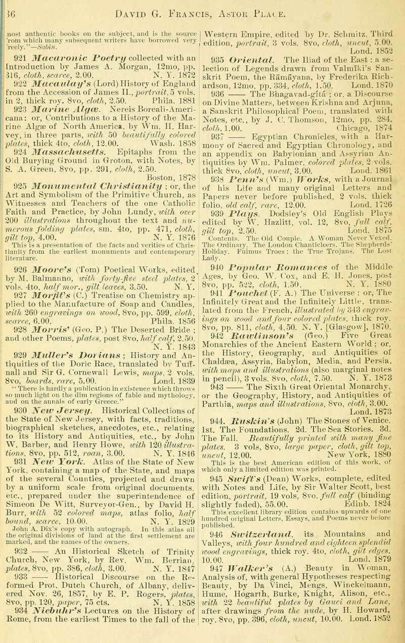 36 David G. Francis, Astou Plale. .iiost authentic books on the subject, and is tlie source 'rom wliich many subsequent writers have borrowed very Tcely.'—Sabin. 921 Macaronic Poetry collected with an Introduction by James A. Morgan, 12mo, pp. -316, doth, scarce, 2.00. N. Y. 1872 922 Macatllai/'s (Lord) History of England from the Accession of James 1\., portrait, 6 vols, in 2, thick roy. 8vo, cloth, 2.50. Ph.ila. 1881 923 marine Alf/ce. Nereis Boreali-Ameri- cana: or, Contributions to a History of the Ma- jrine Algae of North America, by Wm. H. Har- 'vey,in three i>SLrts, icith 50 bectutifully colored flates, thick 4to, doth, 12.00. Wash. 1858 924 Massaclitisetts. Epitaphs from tbe Old Burying Ground in Groton, with Notes, by S. A. Green, 8vo, pp. 291, doth, 2.50. Boston, 1878 \ 925 Monumental Christianity ; or, the Art and Symbolism of the Primitive Church, as Witnesses and Teachers of the one Catho]ic Faith and Practice, by John Liindy, v)ith over 200 illustrations throughout the text and nu- merous folding plates, sm. 4to, pp. 471, cloth, gilt top, 4.00. N. Y. 1876 This is a presentation of tlie facts and verities of Chris- tianity from the earliest monuments and contemporary iiterature. 926 Moore's (Tom) Poetical Works, edited, by M. Balmanno, ipith forty-five steel plates, 2 vols. 4to, halfmor., gilt leaves, 3.50. N. Y. 927 MorfiVs (C.) Treatise on Chemistry ap- plied to the Manufacture of Soap and Candles, with 260 engravings on wood, 8vo, pp. 599, cloth, scarce, 6.00. Phila. 1856 928 Morris' (Geo. P.) The Deserted Bride ; and other Poems, plates, post 8vd, half calf, 2.50. N. Y. 1843 929 MuUer's Dorians ; History and An- tiquities of the Doric Race, translated by Tulf- nall and Sir G. Cornevvall Lewis, maps, 2 vols. Svo, hoards, ra.re, 5.00. Lond. 1839  Tliere is hardly a publication in existence which throws so much light on the dim regions of fable and mythology, and on the annals of early Greece. 930 JSfew Jersey. Historical Collections of the State of New Jersey, with facts, traditions, biographical sketches, anecdotes, etc., relating to its History and Antiquities, etc., by John W. Barber, and Henry Howe, loith 120 illustra- tions, 8vo, pp. 512, roan, 3.00. N. Y. 1846 931 Nerv York. Atlas of the State of New York, containing a map of the State, and maps of the several Counties, projected and drawn by a uniform scale from original documents, etc., prepared under the superintendence of Simeon De Witt, Surveyor-Gen., by David H. Burr, with 52 colored maps, atlas folio, Jialf bound, scarce, 10.00. N. Y. 1829 John A. Dix's copy with autograph. In this atlas all the original divisions of land at the first settlement are marked, and the names of the owners. 932 An Historical Sketch of Trinity Church, New York, by Rev. W^m. Berrian*. plates, 8vo, pp. 386, cloth, 3.00. N. Y. 1847 933 Historical Discourse on the Re- formed Prot. Dutch Church, of Albany, deliv- ered Nov. 26, 1857, by E. P. Rogers, plates, 8vo, pp. 120, paper, 75 cts. N. Y. 1858 934 Niehnhr's Lectures on the History of Rom.e, from the earliest Times to the fall of the I Western Empire, edited by Dr. Sclimitz. Tiiird edition, port7'ait, 3 vols. 8vo, cloth, uncut, 5.00. Lond. 1852 935 Oriental. The Iliad of the East: a se- lection of Legends drawn from Valmiki's San- skrit Poem, the Ramayana, by Frederika Rich- ardson, 12mo, pp. 334, clotJi, 1.50. Lond. 1870 936 The Bhagavad-gita ; or. a Di.scourse on Divine Matter.s, between Krishna and Arjuna, a Sanskrit Philosophical Poeuj, translated witli Notes, etc., by J. C. Thomson, 12mo, pp. 284, cloth,1.00. Chicago, 1874 937 Egyptian Chronicles, with a Har- mony of Sacred and Egyptian Chronology, and an appendix on Babylonian and Assyrian An- tiquities by Wm. Palmer, colored plates, 2 vols, thick 8vo, cloth, uncut, 3.00. Lond. 1861 938 JPenn's (Wm.) WorUs, with a Journal of his Life and many original Letters and Papers never before published, 2 vols, thick folio, old calf, rare, 12.00. Lond. 1726 939 Plays. Dodsley's Old English Plays edited by W. Hazlitt, vol. 12, Svo, full calf, gilt top, 2.50. Loud. 1875 Contents. The Old Couple. A Woman Never Vexed. The Ordinary. The London Chanticleers. The Shepherds' Holiday. Fuimus Troes : the True Trojans. The Lost Lady. 940 Pojndar Romances of the Middle Ages, by Geo. W. Cox, and E. H. Jones, post Svo, pp. 522. cloth, 1.50. N. Y. 1880 941 Pouchet{¥. A.) The Universe : or. The Infinitely Great and the Infinitely Little, trans- lated from the French, illustrated by 343 engrav- ings on iDood and four colored jjlates, thick roy. Svo, pp. 811, cloth, 4.50. N. Y. [Glasgow], 1870. 942 Matviinson's ((5eo.) Five Great Monarchies of the Ancient Eastern World ; or, the History, Geography, and Antiquities of Chaldasa, Assyria, Babylon, Media, and Persia, withmaps and illustrations (also marginal notes in pencil), 3 vols. Svo, cloth, 7.50. N. Y. 1873 943 The Sixth Great Oriental Monarchy, or the Geography, History, and Antiquities of Parthia, maps and illustrations, Svo, cloth, 3.00. Lond. 1873 944. MiisJcin's (John) The Stones of Venice. 1st. The Foundations. 2d. The Sea Stories. 3d. The Fall. Beautifully printed icith many fine plates. 3 vols, Svo, large paper, cloth, gilt top, uncut, 12.00. New York, 1880 This is the best American edition of this work, of which only a limited edition was printed. 945 Siviff's (Dean) Works, complete, edited with Notes and Life, by Sir Walter Scott, best edition, portrait, 19 vols, Svo. full calf (binding slightly faded), 55.00. Ediub. 1824 This excellent library edition contains upwards of one hundred original Letters, Essays, and Poems never before published. 946 Sivitzerland, its. Mountains and Valleys, loithfotir hundred and eighteen splendid wood engravings, thick roy. 4to, cloth, gilt edges, 10.00. Lond. 1879 947 Walker's (A.) Beauty in ^^■oman, Analysis of, with general Hypotheses respecting Beauty, hy Da Vinci, Mengs, Winckelmann, Hume', Hogarth, Burke, Knight, Alison, etc., ^cith 22 beautiful plates by Gauci and Lane, after drawings from the nude, by H. Howard, rov. Svo, pp. 396, cloth, uncut, 10.00. Lond. 1S52