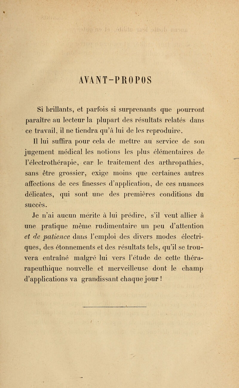 AVANT-PROPOS Si brillants, et parfois si surprenants que pourront paraître au lecteur la plupart des résultats relatés dans ce travail, il ne tiendra qu'à lui de les reproduire. Il lui suffira pour cela de mettre au service de son jugement médical les notions les plus élémentaires de Félectrothérapie, car le traitement des arthropathies, sans être grossier, exige moins que certaines autres affections de ces finesses d'application, de ces nuances délicates, qui sont une des premières conditions du succès. Je n'ai aucun mérite à lui prédire, s'il veut allier à une pratique même rudimentaire un peu d'attention et de patience dans l'emploi des divers modes électri- ques, des étonnements et des résultats tels, qu'il se trou- vera entraîné malgré lui vers l'étude de cette théra- rapeuthique nouvelle et merveilleuse dont le champ d'applications va grandissant chaque jour !