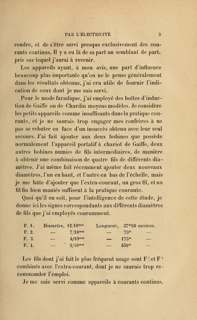 rendre, et de s'être servi presque exclusivement des cou- rants continus. Il y a eu là de sa part un semblant de parti pris sur lequel j'aurai à revenir. Les appareils ayant, à mon avis, une part d'influence beaucoup plus importante qu'on ne le pense généralement dans les résultats obtenus^ j'ai cru utile de fournir l'indi- cation de ceux dont je me suis servi. Pour le mode faradique, j'ai employé des boîtes d'induc- tion de Gaiffe ou de Chardin moyens modèles. Je considère les petits appareils comme insuffisants dans la pratique cou- rante, et je ne saurais trop engager mes confrères à ne pas se rebuter en face d'un insuccès obtenu avec leur seul secours. J'ai fait ajouter aux deux bobines que possède normalement l'appareil portatif à chariot de Gaiffe, deux autres bobines numies de fils intermédiaires, de manière à obtenir une combinaison de quatre fils de différents dia- mètres. J'ai même fait récemment ajouter deux nouveaux diamètres, l'un en haut, et l'autre en bas de l'échelle, mais je me hâte d'ajouter que l'extra-courant, un gros fil, et un fil fin bien maniés suffisent à la pratique courante. Quoi qu'il en soit, pour l'intelligence de cette étude, je donne ici les signes correspondants aux différents diamètres de fils que j'ai employés couramment. F. 1. Diamètre, 12/10°'°' Loi igueur, 37°'50 environ. F. 2. — 7/10°'°' — 75°' — F. 3. — 4/10°'°' — 175°' — F. 4. — ' 2/10°'°' — 450° — Les fils dont j'ai fait le plus fréquent usage sont Flet F ^ combinés avec l'extra-courant, dont je ne saurais trop re- commander l'emploi. Je me suis servi comme appareils à courants continus^