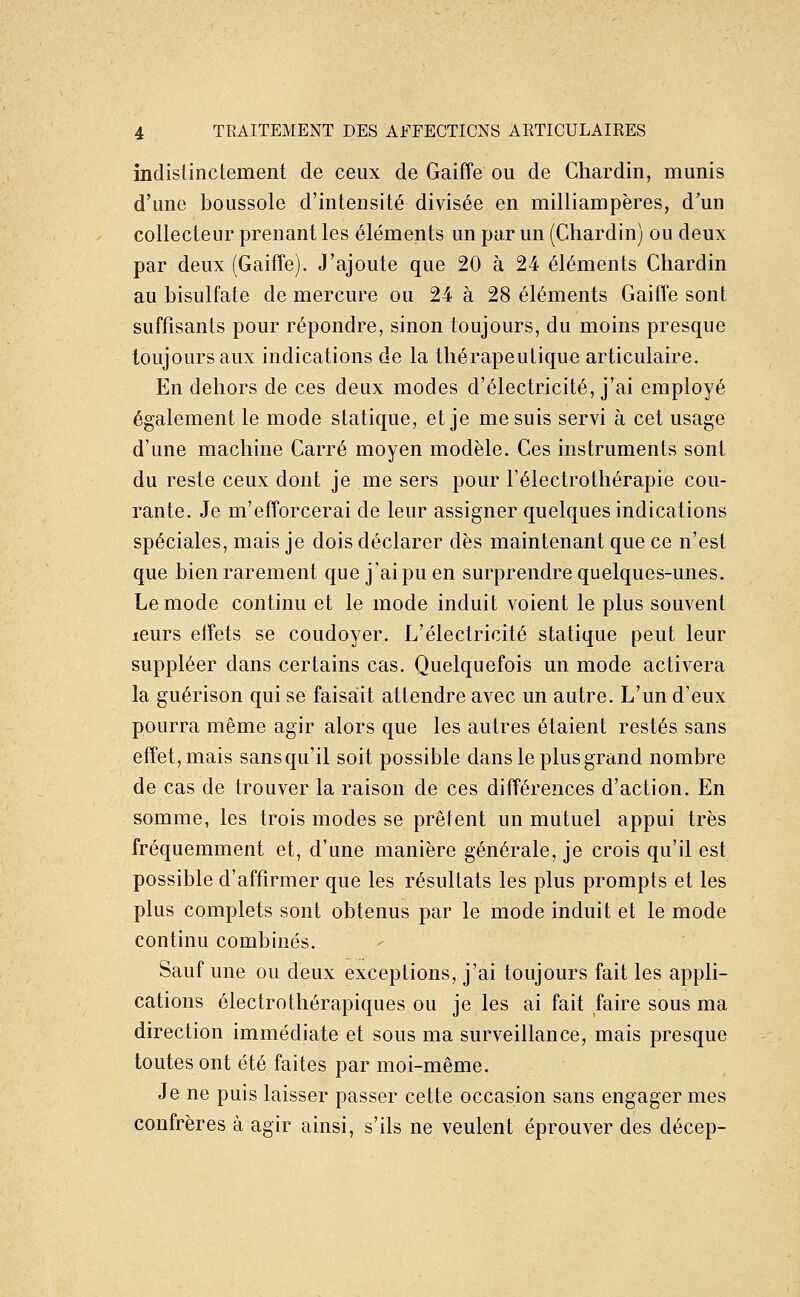 indistinctement de ceux de Gaiffe ou de Chardin, munis d'une boussole d'intensité divisée en milliampères, d'un collecteur prenant les éléments un par un (Chardin) ou deux par deux (Gaiffe). J'ajoute que 20 à 24 éléments Chardin au bisulfate de mercure ou 24 à 28 éléments Gaiffe sont suffisants pour répondre, sinon toujours, du moins presque toujours aux indications de la thérapeutique articulaire. En dehors de ces deux modes d'électricité, j'ai employé également le mode statique, et je me suis servi à cet usage d'une machine Carré moyen modèle. Ces instruments sont du reste ceux dont je me sers pour Félectrothérapie cou- rante. Je m'efforcerai de leur assigner quelques indications spéciales, mais je dois déclarer dès maintenant que ce n'est que bien rarement que j'ai pu en surprendre quelques-unes. Le mode continu et le mode induit voient le plus souvent leurs effets se coudoyer. L'électricité statique peut leur suppléer dans certains cas. Quelquefois un mode activera la guérison qui se faisait attendre avec un autre. L'un d'eux pourra même agir alors que les autres étaient restés sans effet, mais sansqu'il soit possible dans le plus grand nombre de cas de trouver la raison de ces différences d'action. En somme, les trois modes se prêtent un mutuel appui très fréquemment et, d'une manière générale, je crois qu'il est possible d'affirmer que les résultats les plus prompts et les plus complets sont obtenus par le mode induit et le mode continu combinés. Sauf une ou deux exceptions, j'ai toujours fait les appli- cations électrothérapiques ou je les ai fait faire sous ma direction immédiate et sous ma surveillance, mais presque toutes ont été faites par moi-même. Je ne puis laisser passer cette occasion sans engager mes confrères à agir ainsi, s'ils ne veulent éprouver des décep-