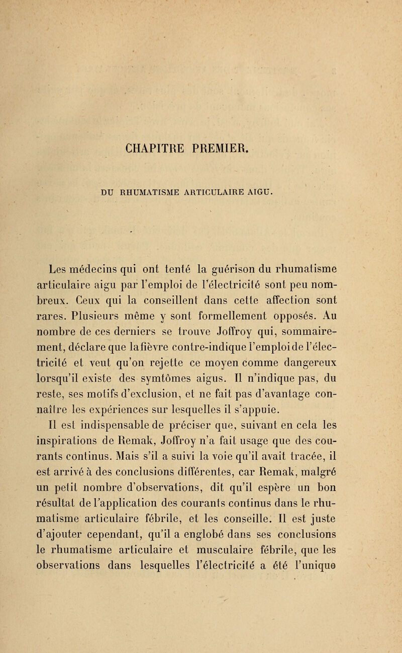 CHAPITRE PREMIER. DU RHUMATISME ARTICULAIRE AIGU, Les médecins qui ont tenté la guérison du rhumatisme articulaire aigu par l'emploi de Télectricité sont peu nom- breux. Ceux qui la conseillent dans cette affection sont rares. Plusieurs même y sont formellement opposés. Au nombre de ces derniers se trouve Joffroy qui, sommaire- ment, déclare que la fièvre contre-indique l'emploi de l'élec- tricité et veut qu'on rejette ce moyen comme dangereux lorsqu'il existe des symtômes aigus. Il n'indique pas, du reste, ses motifs d'exclusion, et ne fait pas d'avantage con- naître les expériences sur lesquelles il s'appuie. Il est indispensable de préciser que, suivant en cela les inspirations de Remak, Joffroy n'a fait usage que des cou- rants continus. Mais s'il a suivi la voie qu'il avait tracée, il est arrivé à des conclusions différentes, car Remak, malgré un petit nombre d'observations, dit qu'il espère un bon résultat de l'application des courants continus dans le rhu- matisme articulaire fébrile, et les conseille. Il est juste d'ajouter cependant, qu'il a englobé dans ses conclusions le rhumatisme articulaire et musculaire fébrile, que les observations dans lesquelles l'électricité a été l'unique