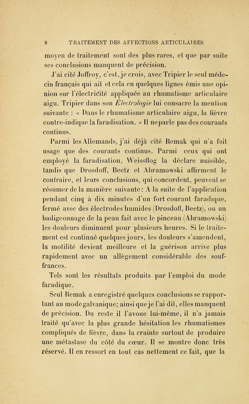 moyen de traitement sont des plus rares, et que par suite ses conclusions manquent de précision. J'ai cité Joffroy, c'est, je crois, avec Tripier le seul méde- cin français qui ait et cela en quelques lignes émis une opi- nion sur l'électricité appliquée au rhumatisme arliculaire aigu. Tripier dans son Électrologie lui consacre la mention suivante : « Dans le rhumatisme articulaire aigu, la fièvre contre-indiquelafaradisation. » Il neparle pas des courants continus. Parmi les Allemands, j'ai déjà cité Remak qui n'a fait usage que des courants continus. Parmi ceux qui ont employé la faradisation, Weissflog la déclare nuisible, tandis que Drosdofî, Beetz et Abramowski affirment le contraire, et leurs conclusions, qui concordent, peuvent se résumer de la manière suivante: A la suite de l'application pendant cinq à dix minutes d'un fort courant faradique, fermé avec des électrodes humides (Drosdolï, Beetz), ou un badigeonnage de la peau fait avec le pinceau (Abramowski) les douleurs diminuent pour plusieurs heures. Si le traite- ment est continué quelques jours, les douleurs s'amendent, la motilité devient meilleure et la guérison arrive plus rapidement avec un allégement considérable des souf- frances. Tels sont les résultats produits par l'emploi du mode faradique. Seul Remak a enregistré quelques conclusions se rappor- tant au mode galvanique; ainsi que je l'ai dit, elles manquent de précision. Du reste il l'avoue lui-même, il n'a jamais traité qu'avec la plus grande hésitation les rhumatismes compliqués de fièvre, dans la crainte surtout de produire une métastase du côté du cœur. Il se montre donc très réservé. Il en ressort en tout cas nettement ce fait, que la