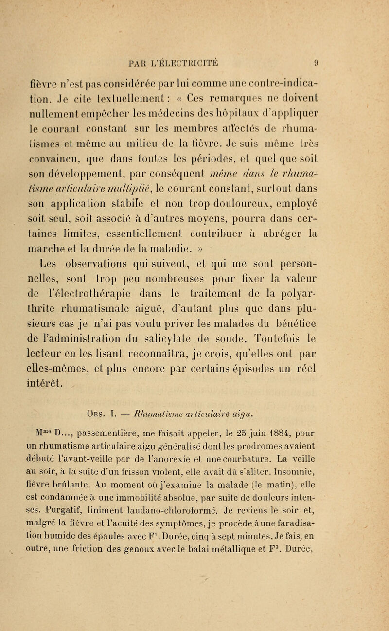 fièvre n'est pas considérée par lui comme une contre-indica- tion, .le cile textuellement: « Ces remarques ne doivent nullement empêcher les médecins des hôpitaux d'appliquer le courant constant sur les membres afï'ectés de rhuma- tismes et même au milieu de la lièvre. .Je suis même très convaincu, que dans toutes les périodes, et quel que soit son développement, par conséquent même dans le rhuma- tisme articidairG multiplié^ le courant constant, surtout dans son application stabiîe et non trop douloureux, employé soit seul, soit associé à d'autres moyens, pourra dans cer- taines limites, essentiellement contribuer à abréger la marche et la durée de la maladie. » Les observations qui suivent, et qui me sont person- nelles, sont trop peu nombreuses pour fixer la valeur de l'éleclrothérapie dans le traitement de la polyar- thrite rhumatismale aiguë, d'autant plus que dans plu- sieurs cas je n'ai pas voulu priver les malades du bénéfice de l'administration du salicylale de soude. Toutefois le lecteur en les lisant reconnaîtra, je crois, qu'elles ont par elles-mêmes, et plus encore par certains épisodes un réel intérêt. Obs. I. — Rhumatisme articulaire aigu. M™ D..., passementière, me faisait appeler, le 25 juin 1884, pour un rhumatisme articulaire aigu généralisé dont les prodromes avaient débuté l'avant-veille par de l'anorexie et une courbature. La veille au soir, à la suite d'un frisson violent, elle avait du s'aliter. Insomnie, fièvre brûlante. Au moment où j'examine la malade (le matin), elle est condamnée à une immobilité absolue, par suite de douleurs inten- ses. Purgatif, liniment laudano-chloroformé. Je reviens le soir et, malgré la fièvre et l'acuité des symptômes, je procède aune faradisa- tion humide des épaules avec F^ Durée, cinq à sept minutes. Je fais, en outre, une friction des genoux avec le balai métallique et F^ Durée,