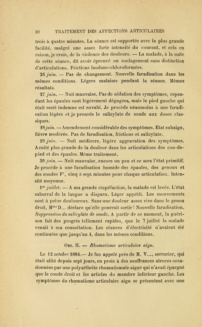 trois à quatre minutes. La séance est supportée avec la plus grande facilité, malgré une assez forte intensité du courant, et cela en raison, je crois, de la violence des douleurs. — La malade, à la suite de cette séance, dit avoir éprouvé un soulagement sans distinction d'articulations. Frictions laudano-chloroformées. '^Qjîdn. —Pas de changement. Nouvelle faradisation dans les mêmes conditions. Légers malaises pendant la séance. Mêmes résultats. 27 juin. — Nuit mauvaise. Pas de sédation des symptômes, cepen- dant les épaules sont légèrement dégagées, mais le pied gauche qui était resté indemne est envahi. Je procède néanmoins à une faradi- sation légère et je prescris le salicylate de soude aux doses clas- siques. 'iSjuin. —Amendement considérable des symptômes. Etat subaigu, fièvre modérée. Pas de faradisation, frictions et salicylate. 'id juin. — Nuit médiocre, légère aggravation des symptômes. Acuité plus grande de la douleur dans les articulations des cou-de- pied et des épaules. Même traitement. 30 juin. — Nuit mauvaise, encore un peu et ce sera l'état primitif. Je procède à une faradisation humide des épaules, des genoux et des coudes F\ cinq à sepi minutes pour chaque articulation. Inten- sité moyenne. \'^ juillet. — A ma grande stupéfaction, la malade est levée. L'état saburral de la langue a disparu. Léger appétit. Les mouvements sont à peine douloureux. Sans une douleur assez vive dans le genou droit, M'^^D... déclare qu'elle pourrait sortir! Nouvelle faradisation. Suppression du salicylate de soude. A partir de ce moment, la guéri- son fait des progrès tellement rapides^ que le 7 juillet la malade venait à ma consultation. Les séances d'électricité n'avaient été continuées que jusqu'au 4, dans les mêmes conditions. Obs. il — Rhumatisme aiHiculaire aigu. Le 12 octobre 1884.— Je fus appelé près de M. V..., serrurier, qui était alité depuis sept jours, en proie à des souffrances atroces occa- sionnées par une polyarthrite rhumatismale aiguë qui n'avait épargné que le coude droit et les articles du membre inférieur gauche. Les symptômes du rhumatisme articulaire aigu se présentent avec une