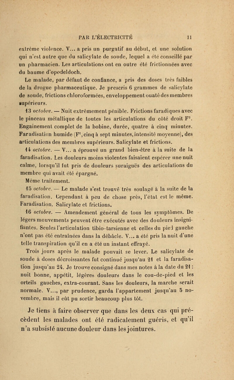 extrême violonce. V... a pris un purgatif au début, et une solution qui n'est autre que du salicylate de soude, lequel a été conseillé par un pharmacien. Les articulations ont en outre été frictionnées avec du baume d'opodeldoch. Le malade, par défaut de conflance, a pris des doses très faibles de la drogue pharmaceutique. Je prescris 6 grammes de salicylate de soude, frictions chloroformées, enveloppement ouaté des membres supérieurs. 13 octobre. — Nuit extrêmement pénible. Frictions faradiques avec le pinceau métallique de toutes les articulations du côté droit F''. Engainement complet de la bobine, durée, quatre à cinq minutes. Faradisation humide (F^, cinq à sept minutes,intensité moyenne), des articulations des membres supérieurs. Salicylate et frictions. 14 octobre. — V... a éprouvé un grand bien-être à la suite de la faradisation. Les douleurs moins violentes faisaient espérer une nuit calme, lorsqu'il fut pris de douleurs suraiguës des articulations du membre qui avait été épargné. Même traitement. 15 octobre. — Le malade s'est trouvé très soulagé à la suite de la faradisation. Cependant à peu de chose près, l'état est le même. Faradisation. Salicylate et frictions. 16 octobre. — Amendement général de tous les symptômes. De légers mouvements peuvent être exécutés avec des douleurs insigni- fiantes. Seules l'articulation tibio-tarsienne et celles du pied gauche n'ont pas été entraînées dans la débâcle. V... a été pris la nuit d'une telle transpiration qu'il en a été un instant effrayé. Trois jours après le malade pouvait se lever. Le salicylate de soude à doses décroissantes fut continué jusqu'au 21 et la faradisa- tion jusqu'au 24. Je trouve consigné dans mes notes à la date du 21 : nuit bonne, appétit., légères douleurs dans le cou-de-pied et les orteils gauches, extra-courant. Sans les douleurs, la marche serait normale. V..., par prudence, garda l'appartement jusqu'au 5 no- vembre, mais il eût pu sortir beaucoup plus tôt. Je tiens à faire observer que dans les deux cas qui pré- cèdent les malades ont été radicalement guéris, et qu'il n'a subsisté aucune douleur dans les jointures.