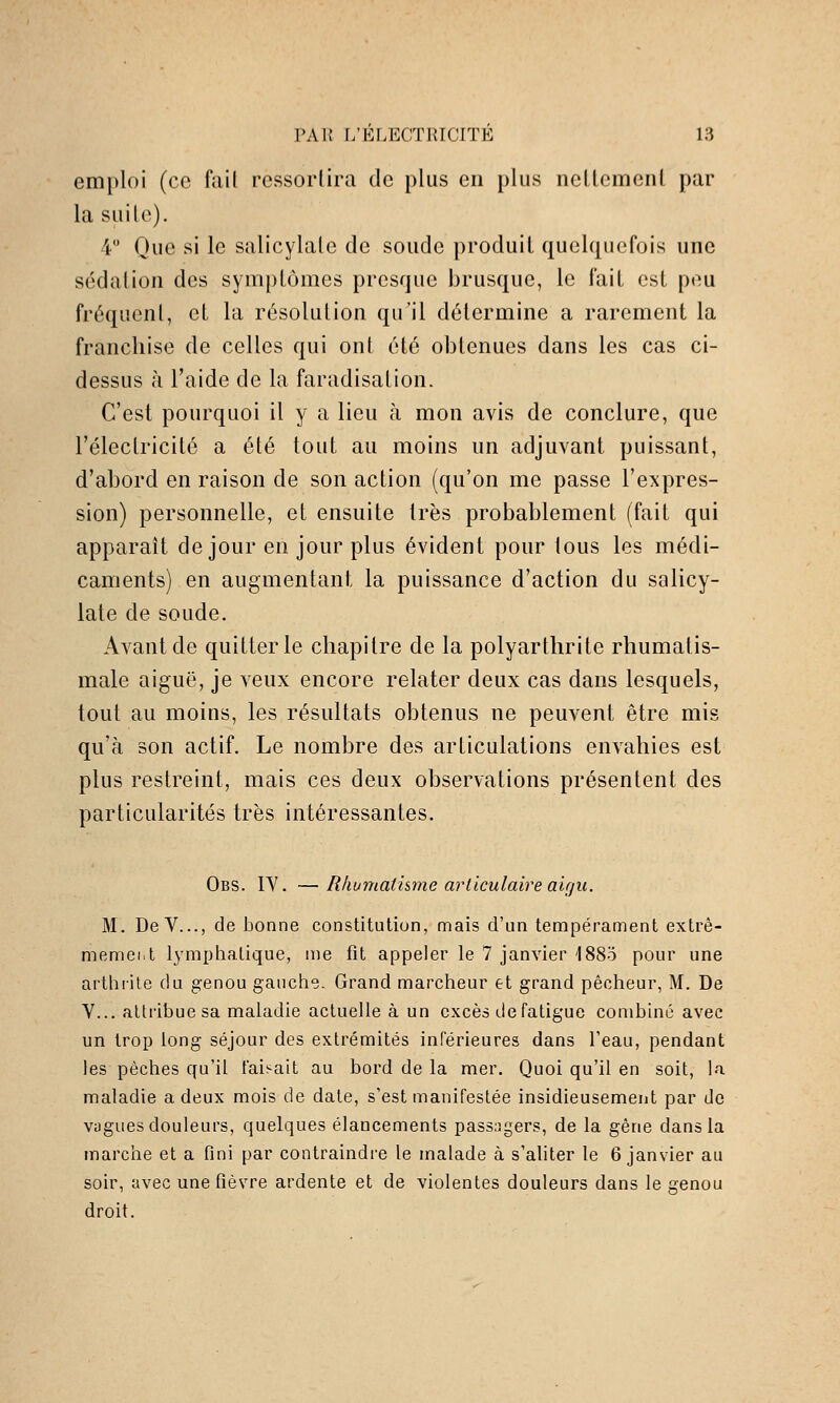 emploi (ce fuil ressortira de plus en plus nellemenl par la suite). 4 Que si le salicylate de soude produit quelquefois une sédation des symptômes presque brusque, le l'ait est peu fréquent, et la résolution qu'il détermine a rarement la franchise de celles qui ont été obtenues dans les cas ci- dessus à l'aide de la faradisation. C'est pourquoi il y a lieu à mon avis de conclure, que l'électricité a été tout au moins un adjuvant puissant, d'abord en raison de son action (qu'on me passe l'expres- sion) personnelle, et ensuite très probablement (fait qui apparaît de jour en jour plus évident pour tous les médi- caments) en augmentant la puissance d'action du salicy- late de soude. Avant de quitter le chapitre de la polyarthrite rhumatis- male aiguë, je veux encore relater deux cas dans lesquels, tout au moins, les résultats obtenus ne peuvent être mis qu'à son actif. Le nombre des articulations envahies est plus restreint, mais ces deux observations présentent des particularités très intéressantes. Obs. IY. —Rlwmatisme articulaire ai(ju. M. DeV..., de bonne constitution, mais d'un tempérament extrê- memeiit lymphatique, nie fît appeler le 7 janvier 'l88o pour une arthrite du genou gauche. Grand marcheur et grand pêcheur, M. De Y... atti'ibue sa maladie actuelle à un excès de fatigue combine avec un troi) long séjour des extrémités inférieures dans l'eau, pendant les pèches qu'il faisait au bord de la mer. Quoi qu'il en soit, la maladie a deux mois de date, s'est manifestée insidieusement par de vagues douleurs, quelques élancements passagers, de la gêne dans la marche et a fini par contraindi-e le malade à s'aliter le 6 janvier au soir, avec une fièvre ardente et de violentes douleurs dans le genou droit.
