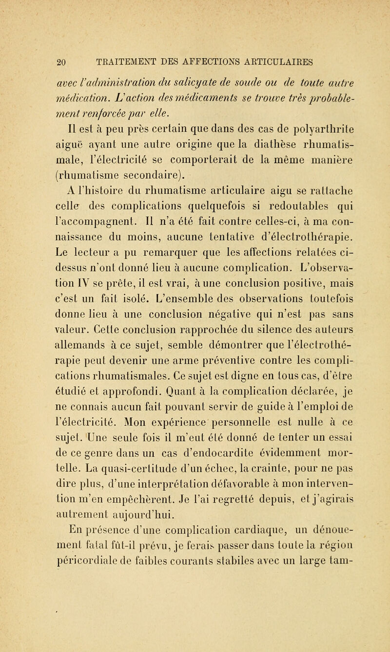 avec l'administration du salicyate de soude ou de toute autre médication. L'action des médicaments se trouve très probable- ment renforcée par elle. Il est à peu près certain que dans des cas de polyarthrite aiguë ayant une autre origine que la diathèse rhumatis- male, l'électricité se comporterait de la même manière (rhumatisme secondaire). A l'histoire du rhumatisme articulaire aigu se rattache celle des complications quelquefois si redoutables qui l'accompagnent. Il n'a été fait contre celles-ci, à ma con- naissance du moins, aucune tentative d'électrothérapie. Le lecteur a pu remarquer que les atîections relatées ci- dessus n'ont donné lieu à aucune complication. L'observa- tion IV se prête, il est vrai, aune conclusion positive, mais c'est un fait isolé. L'ensemble des observations toutefois donne lieu à une conclusion négative qui n'est pas sans valeur. Cette conclusion rapprochée du silence des auteurs allemands à ce sujet, semble démontrer que l'électrothé- rapie peut devenir une arme préventive contre les compli- cations rhumatismales. Ce sujet est digne en tous cas, d'être étudié et approfondi. Quant à la complication déclarée, je ne connais aucun fait pouvant servir de guide à l'emploi de l'électricité. Mon expérience personnelle est nulle à ce sujet. Une seule fois il m'eut été donné de tenter un essai de ce genre dans un cas d'endocardite évidemment mor- telle. La quasi-certitude d'un échec, la crainte, pour ne pas dire plus, d'une interprétation défavorable à mon interven- tion m'en empêchèrent. Je l'ai regretté depuis, et j'agirais autrement aujourd'hui. En présence d'une complication cardiaque, un dénoue- ment fatal fût-il prévu, je ferais passer dans toute la région péricordiale de faibles courants slabiles avec un large tam-
