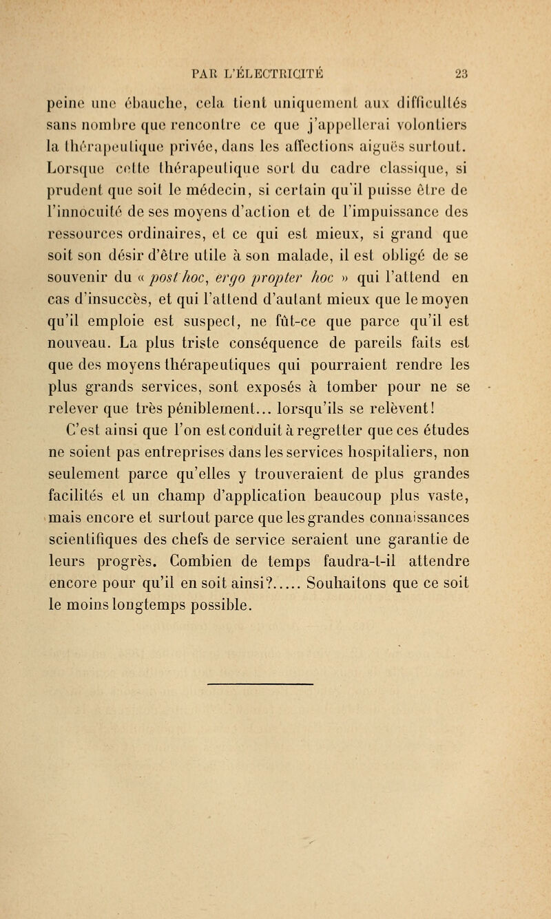 peine une ébauche, cela Lient uniquemenL aux diClieullés sans nombre que rencontre ce que j'appellerai volontiers la thérapeutique privée, dans les affections aiguës surtout. Lorsque celte thérapeutique sort du cadre classique, si prudent que soit le médecin, si certain qu'il puisse être de l'innocuité de ses moyens d'action et de l'impuissance des ressources ordinaires, et ce qui est mieux, si grand que soit son désir d'être utile à son malade, il est obligé de se souvenir du « post hoc^ ergo propter hoc » qui l'attend en cas d'insuccès, et qui l'attend d'autant mieux que le moyen qu'il emploie est suspect, ne fût-ce que parce qu'il est nouveau. La plus triste conséquence de pareils faits est que des moyens thérapeutiques qui pourraient rendre les plus grands services, sont exposés à tomber pour ne se relever que très péniblement... lorsqu'ils se relèvent! C'est ainsi que l'on est conduit à regretter que ces études ne soient pas entreprises dans les services hospitaliers, non seulement parce qu'elles y trouveraient de plus grandes facilités et un champ d'application beaucoup plus vaste, mais encore et surtout parce que les grandes connaissances scientifiques des chefs de service seraient une garantie de leurs progrès. Combien de temps faudra-1-il attendre encore pour qu'il en soit ainsi? Souhaitons que ce soit le moins longtemps possible.