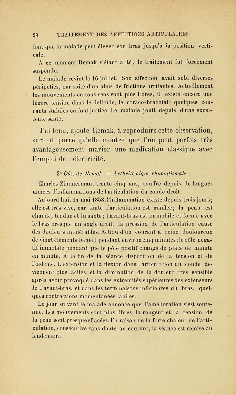 font que le malade peut élever son bras jusqu'à la position verti- cale. A ce moment Remak s'étant alité, le traitement fut forcément suspendu. Le malade revint le 16 juillet. Son affection avait subi diverses péripéties, par suite d'un abus de frictions irritantes. Actuellement les mouvements en tous sens sont plus libres, il existe encore une légère tension dans le deltoïde, le coraco-brachial; quelques cou- rants stabiles en font justice. Le malade jouit depuis d'une excel- lente santé. J'ai tenu, ajoute Remak, à reproduire cette observation, surtout parce qu'elle montre que l'on peut parfois très avantageusement marier une médication classique avec l'emploi de l'électricité. 3<' Obs. de Remak. — Arthrite aiguë rhumatismale. Charles Zimmerman, trente cinq ans, soufFre depuis de longues années d'inflammations de l'articulation du coude droit. Aujourd'hui, li mai 1858, l'inflammation existe depuis trois jours; elle est très vive, car toute l'articulation est gonflée; la peau est chaude;, tendue et luisante; l'avant-bi-as est immobile et forme avec le bras presque un angle droit, la pression de l'articulation cause des douleurs intolérables. Action d'un courant à peine douloureux de vingt éléments Daniell pendant environ cinq minutes; lepôle néga- tif immobile pendant que le pôle positif change de place de minute en minute. A la fin de la séance disparition de la tension et de l'œdème. L'extension et la flexion dans l'articulation du coude de- viennent plus faciles, et la diminution de la douleur très sensible après avoir provoqué dans les extrémités supérieures des extenseurs de l'avant-bras, et dans les terminaisons inférieures du bras, quel- ques contractions momentanées labiles. Le jour suivant le malade annonce que l'amélioration s'est soute- nue. Les mouvements sont plus libres, la rougeur et la tension de la peau sont presque effacées. En raison de la forte chaleur de l'arti- culation, consécutive sans doute au courant, la séanc3 est remise au lendemain.
