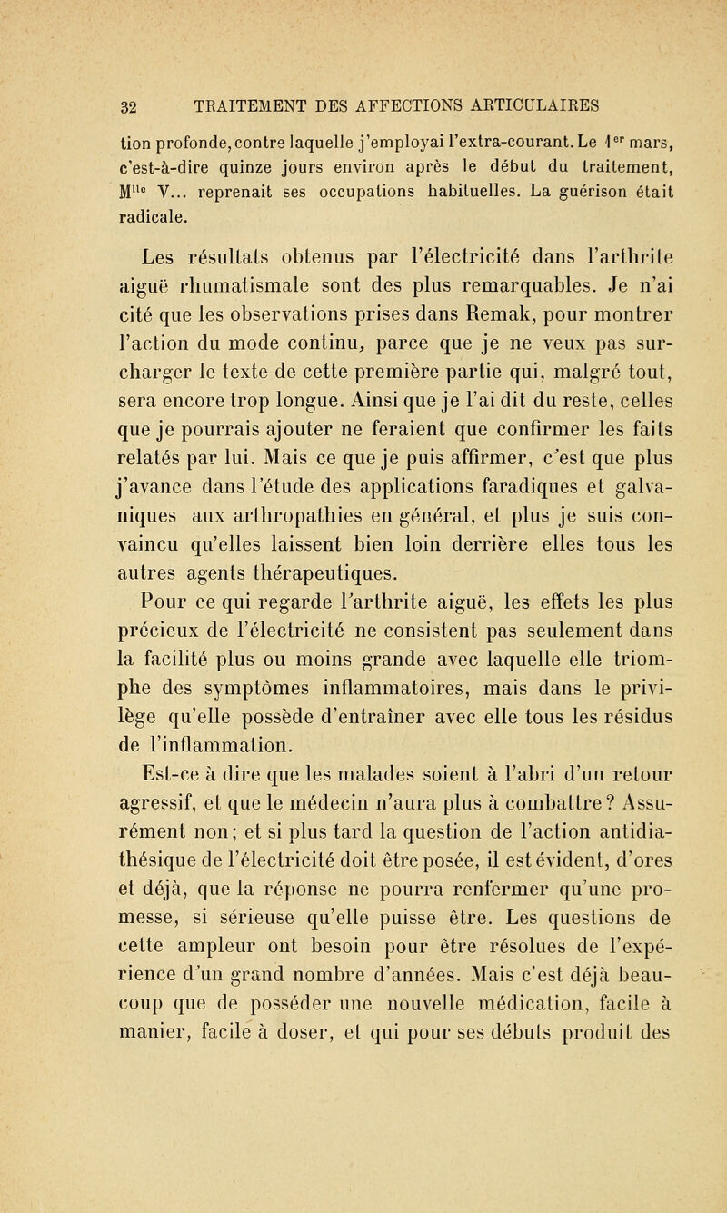 tion profonde,contre laquelle j'employai l'extra-courant. Le l^ mars, c'est-à-dire quinze jours environ après le début du traitement, M'' V... reprenait ses occupations habituelles. La guérison était radicale. Les résultats obtenus par l'électricité dans l'arthrite aiguë rhumatismale sont des plus remarquables. Je n'ai cité que les observations prises dans Remak, pour montrer l'action du mode continu, parce que je ne veux pas sur- charger le texte de cette première partie qui, malgré tout, sera encore trop longue. Ainsi que je l'ai dit du reste, celles que je pourrais ajouter ne feraient que confirmer les faits relatés par lui. Mais ce que je puis affirmer, c'est que plus j'avance dans Tétude des applications faradiques et galva- niques aux arthropathies en général, et plus je suis con- vaincu qu'elles laissent bien loin derrière elles tous les autres agents thérapeutiques. Pour ce qui regarde Tarthrite aiguë, les effets les plus précieux de l'électricité ne consistent pas seulement dans la facilité plus ou moins grande avec laquelle elle triom- phe des symptômes inflammatoires, mais dans le privi- lège qu'elle possède d'entraîner avec elle tous les résidus de l'inflammation. Est-ce à dire que les malades soient à l'abri d'un retour agressif, et que le médecin n'aura plus à combattre? Assu- rément non; et si plus tard la question de l'action antidia- thésique de l'électricité doit être posée, il est évident, d'ores et déjà, que la réponse ne pourra renfermer qu'une pro- messe, si sérieuse qu'elle puisse être. Les questions de cette ampleur ont besoin pour être résolues de l'expé- rience d'un grand nombre d'années. Mais c'est déjà beau- coup que de posséder une nouvelle médication, facile à manier, facile à doser, et qui pour ses débuts produit des