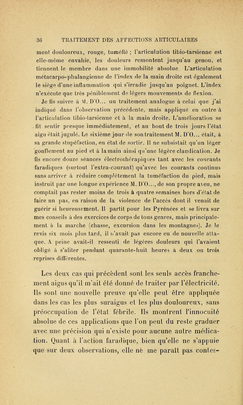 ment douloureux, rouge, tuméfié ; l'articulution tibio-tarsienne est elle-même envahie, les douleurs remontent jusqu'au genou, et tiennent le membre dans une immobilité absolue. L'articulation métacarpo-phalangienne de l'index de la main droite est également le siège d'une inflammation qui s'irradie jusqu'au poignet. L'index n'exécute que très péniblement de légers mouvements de flexion. Je fis suivre à M. D'O... un traitement analogue à celui que j'ai indiqué dans l'observation précédente, mais appliqué en outre à l'articulation tibio-tarsienne et à la main droite. L'amélioration se .fît sentir presque immédiatement, et au bout de trois jours l'état aigu était jugulé. Le sixième jour de son traitement M. D'O... était, à sa grande stupéfaction, en état de sortir. 11 ne subsistait qu'un léger gonflement au pied et à la main ainsi qu'une légère claudication. Je fis encore douze séances électroihérapiques tant avec les courants faradiques (surtout l'extra-courant) qu'avec les courants continus sans arriver à réduire complètement la tuméfaction du pied, mais instruit par une longue expérience M. D'O..., de son propre aveu, ne comptait pas rester moins de trois à quatre semaines hors d'élat de faire un pas, en raison de la violence de l'accès dont il venait de guérir si heureusement. Il partit pour les Pyrénées et se livra sur mes conseils à des exercices de corps de tous genres, mais principale- ment à la marche (chasse, excursion dans les montagnes). Je le revis six mois plus tard, il n'avait pas encore eu de nouvelle atta- que. A peine avait-il ressenti de légères douleurs qui l'avaient obligé à s'aliter pendant quarante-huit heures à deux ou trois reprises différentes. Les deux cas qui précèdent sont les seuls accès franche- ment aigus qu'il m'ait été donné de traiter par l'électricité. lis sont une nouvelle preuve qu'elle peut être appliquée dans les cas les plus suraigus et les plus douloureux, sans préoccupation de l'état fébrile. Ils montrent l'innocuité absolue de ces applications que l'on peut du reste graduer avec une précision qui n'existe pour aucune autre médica- tion. Quant à l'action faradique, bien qu'elle ne s'appuie que sur deux observations, elle ne me paraît pas contes-