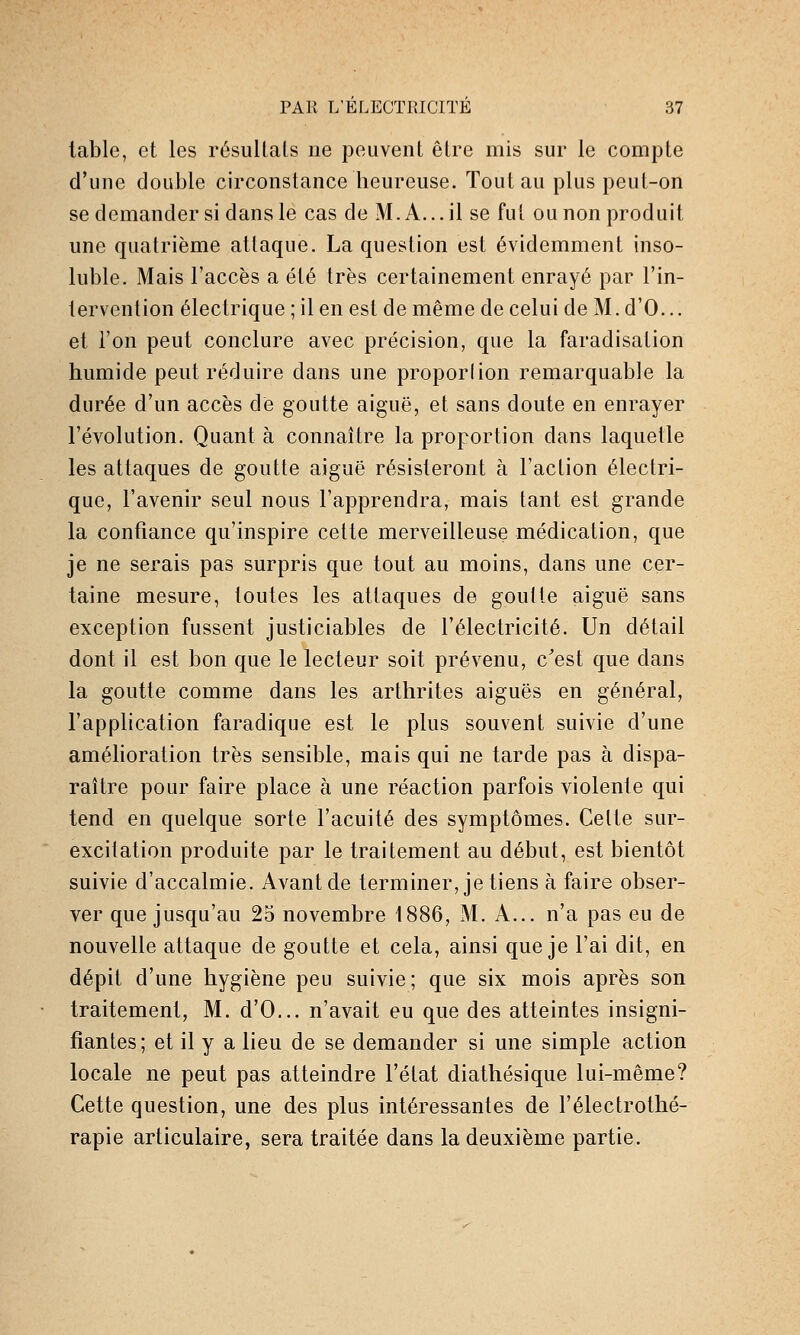 table, et les résultats ne peuvent être mis sur le compte d'une double circonstance beureuse. Tout au plus peut-on se demander si dans le cas de M. A... il se fut ou non produit une quatrième attaque. La question est évidemment inso- luble. Mais l'accès a été très certainement enrayé par l'in- tervention électrique; il en est de même de celui de M.d'O... et l'on peut conclure avec précision, que la faradisation humide peut réduire dans une proporlion remarquable la durée d'un accès dé goutte aiguë, et sans doute en enrayer l'évolution. Quant à connaître la proportion dans laquelle les attaques de goutte aiguë résisteront à l'action électri- que, l'avenir seul nous l'apprendra, mais tant est grande la confiance qu'inspire cette merveilleuse médication, que je ne serais pas surpris que tout au moins, dans une cer- taine mesure, toutes les attaques de goutte aiguë sans exception fussent justiciables de l'électricité. Un détail dont il est bon que le lecteur soit prévenu, c'est que dans la goutte comme dans les arthrites aiguës en général, l'application faradique est le plus souvent suivie d'une améhoration très sensible, mais qui ne tarde pas à dispa- raître pour faire place à une réaction parfois violente qui tend en quelque sorte l'acuité des symptômes. Cette sur- excitation produite par le traitement au début, est bientôt suivie d'accalmie. Avant de terminer, je tiens à faire obser- ver que jusqu'au 25 novembre 1886, M. A... n'a pas eu de nouvelle attaque de goutte et cela, ainsi que je l'ai dit, en dépit d'une hygiène peu suivie; que six mois après son traitement, M. d'O... n'avait eu que des atteintes insigni- fiantes; et il y a lieu de se demander si une simple action locale ne peut pas atteindre l'état diathésique lui-même? Cette question, une des plus intéressantes de l'électrothé- rapie articulaire, sera traitée dans la deuxième partie.