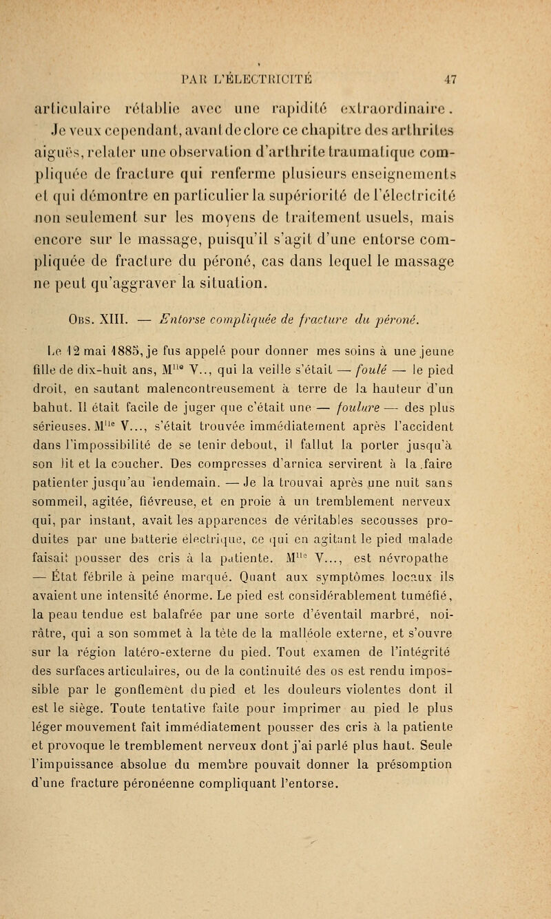 articulaire réiablio avec une rapidité extraordinaire. Je veux cependant, avantdeclore ce chapitre des arthrites aiguës, relater une ol)servation d'arthrite traumaliquc com- pliquée de fracture qui renferme plusieurs enseignements et qui démontre en particulier la supériorité de l'électricité non seulement sur les moyens de traitement usuels, mais encore sur le massage, puisqu'il s'agit d'une entorse com- pliquée de fracture du péroné, cas dans lequel le massage ne peut qu'aggraver la situation, Obs. XIII. — Entorse compliquée de fracture du péroné. Le '12 mai 1885, je fus appelé pour donner mes soins à une jeune fille de dix-huit ans. M® V.., qui la veille s'était — foulé — le pied droit, en sautant malencontieusement à terre de la hauteur d'un bahut. 11 était facile de juger que c'était une — foulure — des plus sérieuses. M'^ V..., s'était trouvée immédiatement après l'accident dans l'impossibilité de se tenir debout, il fallut la porter jusqu'à son lit et la coucher. Des compresses d'arnica servirent à la .faire patienter jusqu'au lendemain. —Je la trouvai après une nuit sans sommeil, agitée, fiévreuse, et en proie à un tremblement nerveux qui, par instant, avait les apparences de véritables secousses pro- duites par une batterie électrique, ce i}ui en agitant le pied malade faisait pousser des cris à la patiente. x\P'° V..., est névropathe — État fébrile à peine marqué. Quant aux symptômes locaux ils avaient une intensité énorme. Le pied est considérablement tuméfié, la peau tendue est balafrée par une sorte d'éventail marbré, noi- râtre, qui a son sommet à la tète de la malléole externe, et s'ouvre sur la région latéro-externe du pied. Tout examen de l'intégrité des surfaces articulaires, ou de la continuité des os est rendu impos- sible par le gonflement du pied et les douleurs violentes dont il est le siège. Toute tentative faite pour imprimer au pied le plus léger mouvement fait immédiatement pousser des cris à la patiente et provoque le tremblement nerveux dont j'ai parlé plus haut. Seule l'impuissance absolue du membre pouvait donner la présomption d'une fracture péronéenne compliquant l'entorse.