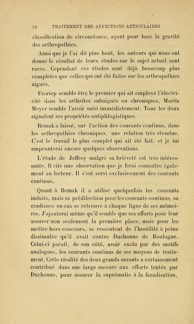 classification de circonstance, ayant pour base la gravité des arthropathies. Ainsi que je l'ai dit plus haut, les auteurs qui nous ont donné le résultat de leurs études sur le sujet actuel sont rares. Cependant ces études sont déjà beaucoup plus complètes que celles qui ont été faites sur les arthropathies aiguës. Froriep semble être le premier qui ait employé l'électri- cité dans les arthrites subaiguës ou chroniques, Moritz Meyer semble l'avoir suivi immédiatement. Tous les deux signalent ses propriétés antiphlogistiques. Remaka laissé, sur l'action des courants continus, dans les arthropathies chroniques, une relation très élendue. C'est le travail le plus complet qui ait été fait, et je lui emprunterai encore quelques observations. L'étude de Jofîroy malgré sa brièveté est 1res intéres- sante. 11 cite une observation que je ferai connaître égale- ment au lecteur. Il s'est servi exclusivement des courants continus. Quant à Remak il a utilisé quelquefois les courants induits, mais sa prédilection pour les courants continus, sa confiance en eux se retrouve à chaque ligne de ses mémoi- res. J'ajouterai même qu'il semble que ses efforts pour leur assurer non seulement la première place, mais pour les mettre hors concours, se ressentent de l'hostilité à peine dissimulée qu'il avait contre Duchenne de Boulogne. Celui-ci paraît, de son côté, avoir exclu par des motifs analogues, les courants continus de ses moyens de traite- ment. Cette rivalité des deux grands savants a certainement contribué dans une large mesure aux efforts tentés par Duchenne, pour assurer la suprématie à la faradisation,