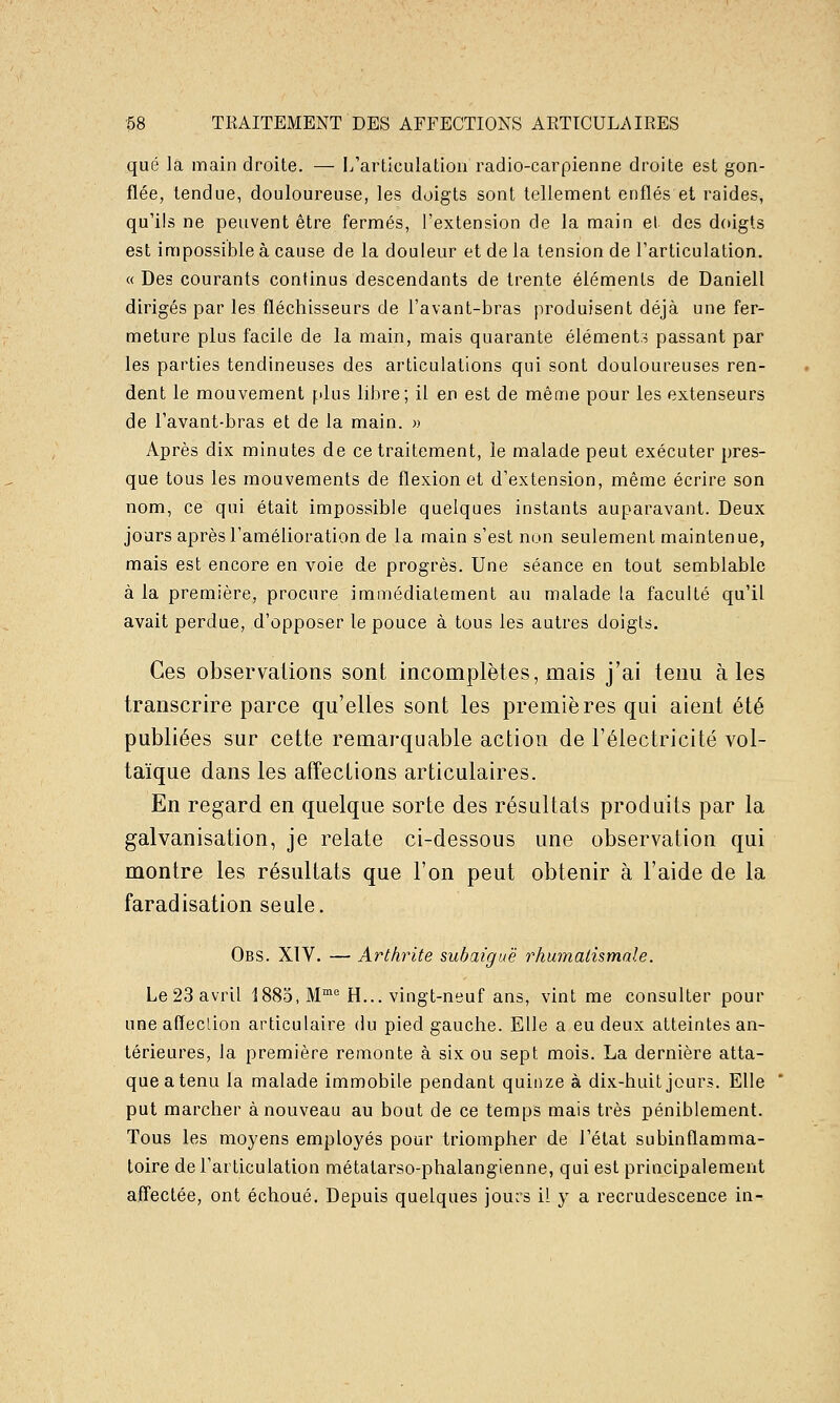 que la main droite. — l/articulatioa radio-carpienne droite est gon- flée, tendue, douloureuse, les doigts sont tellement enflés et raides, qu'ils ne peuvent être fermés, l'extension de la main et des doigts est impossible à cause de la douleur et de la tension de l'articulation. «Des courants continus descendants de trente éléments de Daniell dirigés par les fléchisseurs de l'avant-bras produisent déjà une fer- meture plus facile de la main, mais quarante éléments passant par les parties tendineuses des articulations qui sont douloureuses ren- dent le mouvement plus libre; il en est de même pour les extenseurs de l'avant-bras et de la main. » Après dix minutes de ce traitement, le malade peut exécuter pres- que tous les mouvements de flexion et d'extension, même écrire son nom, ce qui était impossible quelques instants auparavant. Deux jours après l'amélioration de la main s'est non seulement maintenue, mais est encore en voie de progrès. Une séance en tout semblable à la première, procure immédiatement au malade la faculté qu'il avait perdue, d'opposer le pouce à tous les autres doigts. Ces observations sont incomplètes, mais j'ai tenu aies transcrire parce qu'elles sont les premières qui aient été publiées sur cette remarquable action de l'électricité vol- taïque dans les afîections articulaires. En regard en quelque sorte des résultats produits par la galvanisation, je relate ci-dessous une observation qui montre les résultats que l'on peut obtenir à l'aide de la faradisation seule. Obs. XIV. — Arthrite subaiguë rhumatismale. Le 23 avril 1885, M™'^ H... vingt-neuf ans, vint me consulter pour une affection articulaire du pied gauche. Elle a eu deux atteintes an- térieures, la première remonte à six ou sept mois. La dernière atta- que a tenu la malade immobile pendant quinze à dix-huit jours. Elle put marcher à nouveau au bout de ce temps mais très péniblement. Tous les moyens employés pour triompher de l'état subinflamma- toire de l'articulation métatarso-phalangienne, qui est principalement affectée, ont échoué. Depuis quelques jours il y a recrudescence in-