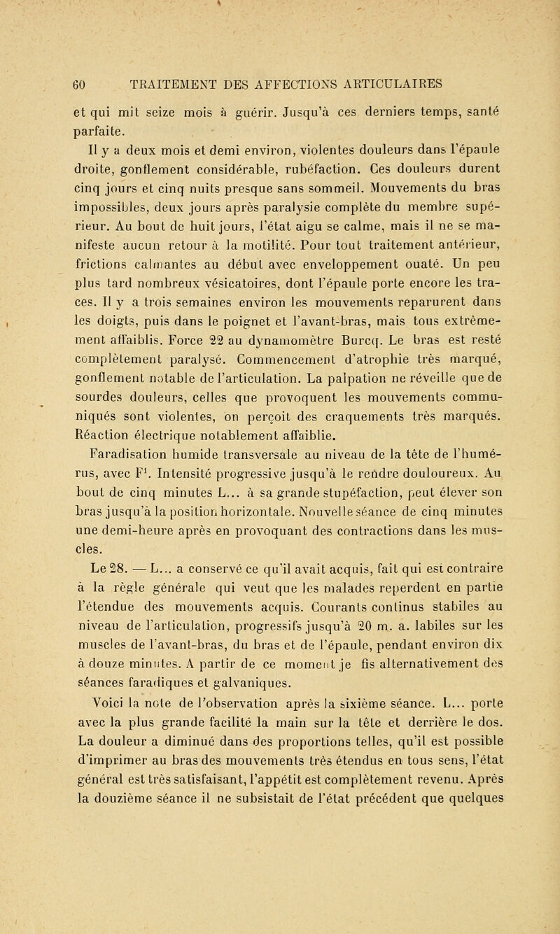 et qui mit seize mois à guérir. Jusqu'à ces derniers temps, santé parfaite. Il y a deux mois et demi environ, violentes douleurs dans l'épaule droite, gonflement considérable, rubéfaction. Ces douleurs durent cinq jours et cinq nuits presque sans sommeil. Mouvements du bras impossibles, deux jours après paralysie complète du membre supé- rieur. Au bout de huit jours, l'état aigu se calme, mais il ne se ma- nifeste aucun retour à la mùtilité. Pour tout traitement antérieur, frictions calmantes au début avec enveloppement ouaté. Un peu plus tard nombreux vésicatoires, dont l'épaule porte encore les tra- ces. Il y a trois semaines environ les mouvements reparurent dans les doigts, puis dans le poignet et l'avant-bras, mais tous extrême- ment aff'aiblis. Force 22 au dynamomètre Burc([. Le bras est resté complètement paralysé. Commencement d'atrophie très marqué, gonflement notable de l'articulation. La palpation ne réveille que de sourdes douleurs, celles que provoquent les mouvements commu- niqués sont violentes, on perçoit des craquements très marqués. Réaction électrique notablement affaiblie. Faradisation humide transversale au niveau de la tête de l'humé- rus, avec F^ Intensité progressive jusqu'à le reildre douloureux. Au bout de cinq minutes L... à sa grande stupéfaction, peut élever son bras jusqu'à la position horizontale. Nouvelle séance de cinq minutes une demi-heure après en provoquant des contractions dans les mus- cles. Le 28. — L... a conservé ce qu'il avait acquis, fait qui est contraire à la règle générale qui veut que les malades reperdent en partie l'étendue des mouvements acquis. Gourants continus stabiles au niveau de l'articulalion, progressifs jusqu'à 20 m. a. labiles sur les muscles de l'avanl-bras, du bras et de l'épaule, pendant environ dix à douze minutes. A partir de ce moment je fis alternativement des séances faradiques et galvaniques. Voici la note de l'observation après la sixième séance. L... porte avec la plus grande facilité la main sur la tête et derrière le dos. La douleur a diminué dans des proportions telles, qu'il est possible d'imprimer au bras des mouvements très étendus en tous sens, l'état général est très satisfaisant, l'appétit est complètement revenu. Après la douzième séance il ne subsistait de l'état précédent que quelques