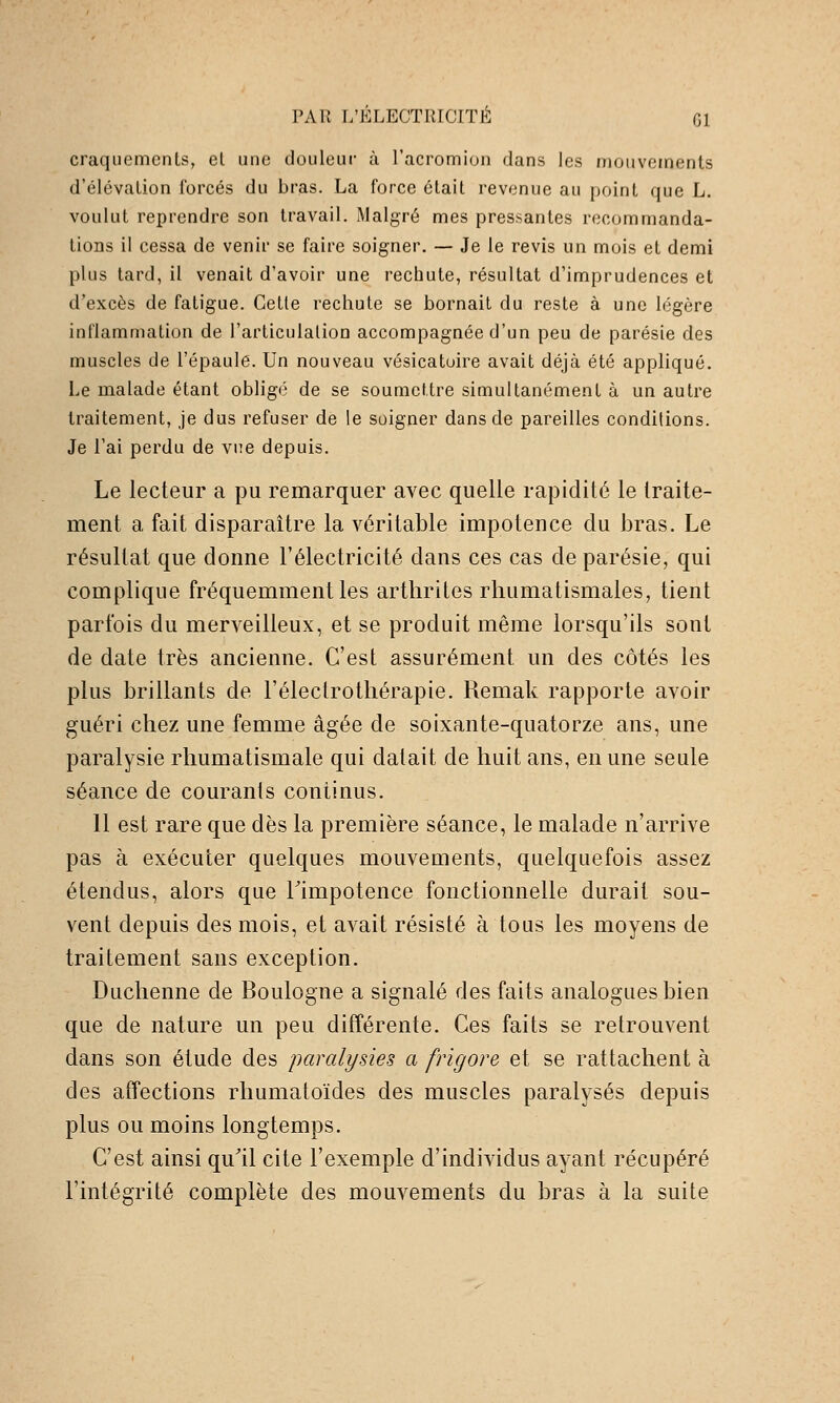 craquements, el une douleui* à l'acromion dans les mouvements d'élévation forcés du bras. La force était revenue au point que L. voulut reprendre son travail. Malgré mes pressantes recommanda- tions il cessa de venir se faire soigner. — Je le revis un mois et demi plus tard, il venait d'avoir une rechute, résultat d'imprudences et d'excès de fatigue. Cette rechute se bornait du reste à une légère inflammation de l'articulation accompagnée d'un peu de parésie des muscles de l'épaule. Un nouveau vésicatoire avait déjà été appliqué. Le malade étant obligé de se soumettre simultanément à un autre traitement, je dus refuser de le soigner dans de pareilles conditions. Je l'ai perdu de vue depuis. Le lecteur a pu remarquer avec quelle rapidité le traite- ment a fait disparaître la véritable impotence du bras. Le résultat que donne l'électricité dans ces cas de parésie, qui complique fréquemment les arthrites rhumatismales, tient parfois du merveilleux, et se produit même lorsqu'ils sont de date très ancienne. C'est assurément un des côtés les plus brillants de l'électrothérapie. Remak rapporte avoir guéri chez une femme âgée de soixante-quatorze ans, une paralysie rhumatismale qui datait de huit ans, en une seule séance de courants continus, 11 est rare que dès la première séance, le malade n'arrive pas à exécuter quelques mouvements, quelquefois assez étendus, alors que Timpotence fonctionnelle durait sou- vent depuis des mois, et avait résisté à tous les moyens de traitement sans exception. Duchenne de Boulogne a signalé des faits analogues bien que de nature un peu différente. Ces faits se retrouvent dans son étude des paralysies a frïgore et se rattachent à des affections rhumatoïdes des muscles paralysés depuis plus ou moins longtemps. C'est ainsi qu'il cite l'exemple d'individus ayant récupéré l'intégrité complète des mouvements du bras à la suite