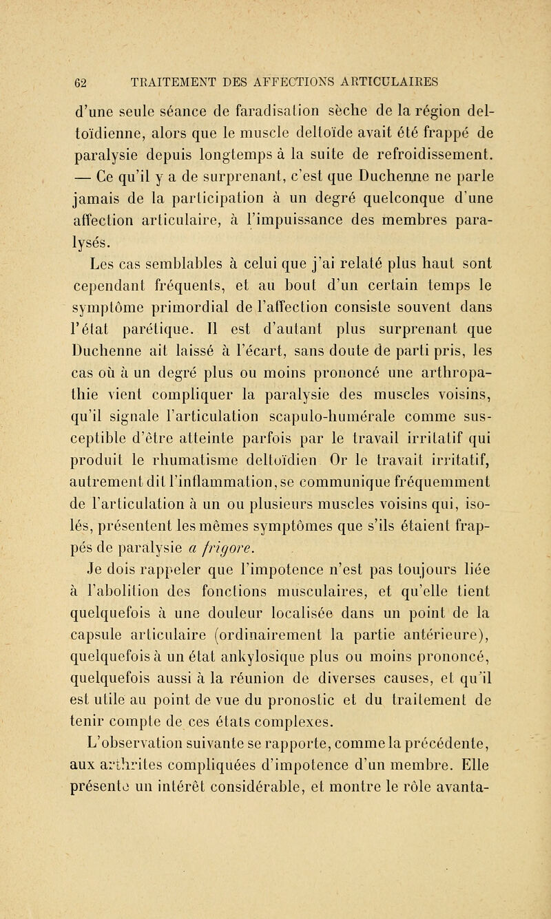 d'une seule séance de faradisalion sèche de la région del- toïdienne, alors que le muscle deltoïde avait été frappé de paralysie depuis longtemps à la suite de refroidissement. — Ce qu'il y a de surprenant, c'est que Duchenne ne parle jamais de la participation à un degré quelconque d'une affection articulaire, à l'impuissance des membres para- lysés. Les cas semblables à celui que j'ai relaté plus haut sont cependant fréquents, et au bout d'un certain temps le symptôme primordial de l'affection consiste souvent dans l'état parétique. Il est d'autant plus surprenant que Duchenne ait laissé à l'écart, sans doute de parti pris, les cas 011 à un degré plus ou moins prononcé une arthropa- thie vient compliquer la paralysie des muscles voisins, qu'il signale l'articulation scapulo-humérale comme sus- ceptible d'être atteinte parfois par le travail irritatif qui produit le rhumatisme deltoïdien Or le travail irritatif, autrement dit l'inflammation, se communique fréquemment de l'articulation à un ou plusieurs muscles voisins qui, iso- lés, présentent les mêmes symptômes que s'ils étaient frap- pés de paralysie a frigore. Je dois rappeler que l'impotence n'est pas toujours liée à l'abolition des fonctions musculaires, et qu'elle tient quelquefois à une douleur localisée dans un point de la capsule articulaire (ordinairement la partie antérieure), quelquefois à un état ankylosique plus ou moins prononcé, quelquefois aussi à la réunion de diverses causes, et qu'il est utile au point de vue du pronostic et du traitement de tenir compte de ces états complexes. L'observation suivante se rapporte, comme la précédente, aux arthrites compliquées d'impotence d'un membre. Elle présente un intérêt considérable, et montre le rôle avanta-